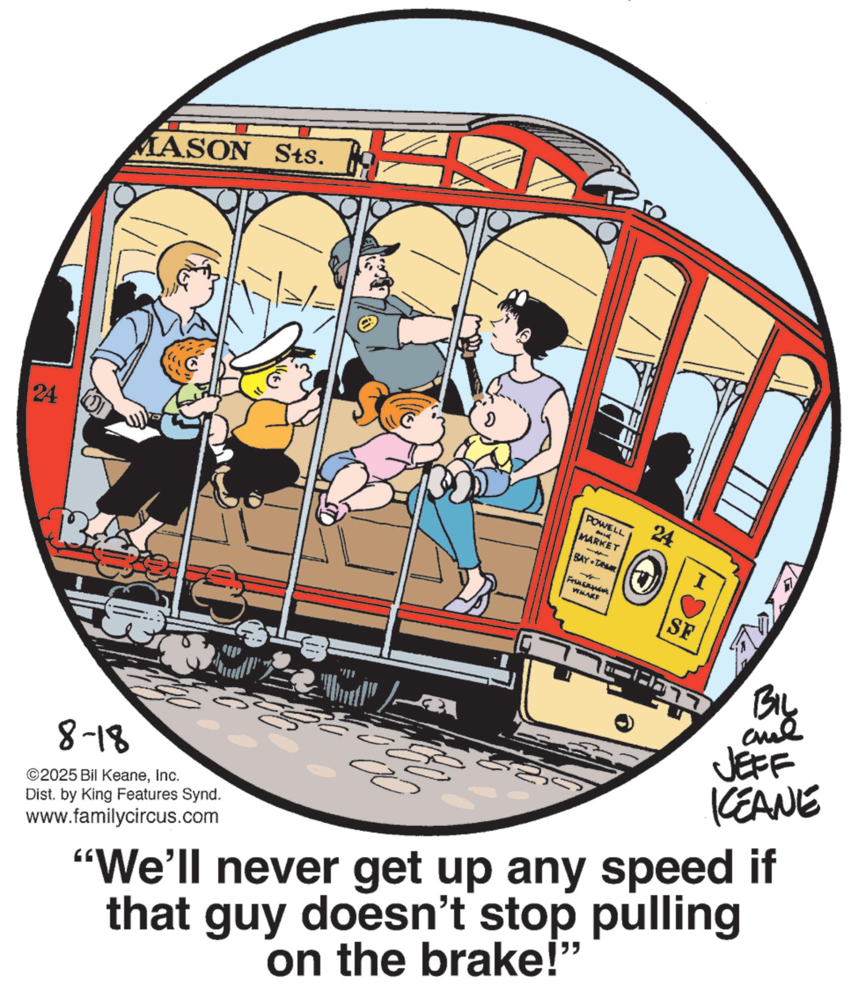 Graphics OCR: 24 MASON Sts. 8-18 ©2025 Bil KeaneInc. Dist. by King Features Synd. www.familycircus.com ? 24 POWELL MARKET BAY L Fra WHARF SF 77 BIL and JEFF KCEANE "We'll never get up any speed if that guy doesn't stop pulling on the brake!" 24 MASON Sts . 8-18 © 2025 Bil KeaneInc. Dist . by King Features Synd . www.familycircus.com ? 24 POWELL MARKET BAY L Fra WHARF SF 77 BIL and JEFF KCEANE " We'll never get up any speed if that guy doesn't stop pulling on the brake ! "