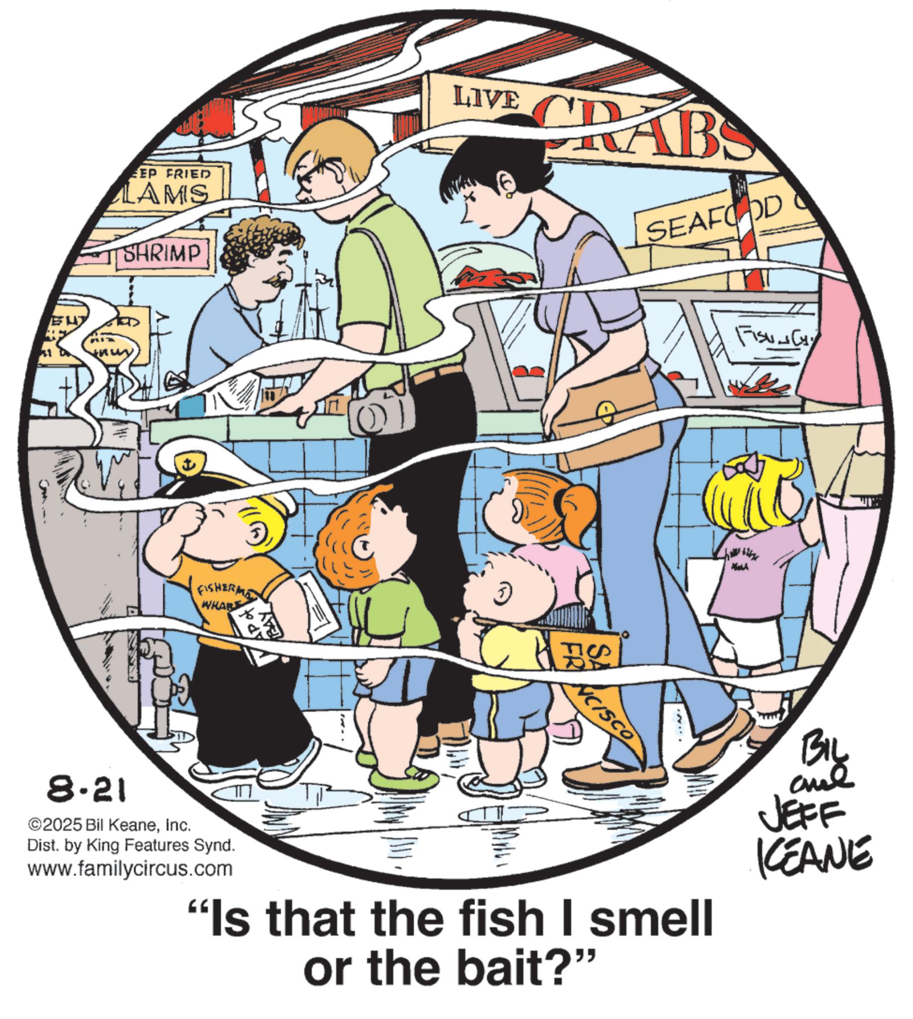 Animated cartoon OCR: EEP FRIED LAMS SHRIMP ? FISHERMA WHAR LIVE CRABS SEAFOOD NCISCO FISUNCY N 8-21 2025 Bil KeaneInc. Dist. by King Features Synd. www.familycircus.com "Is that the fish I smell or the bait?" BIL and JEFF KEANE EEP FRIED LAMS SHRIMP ? FISHERMA WHAR LIVE CRABS SEAFOOD NCISCO FISUNCY N 8-21 2025 Bil KeaneInc. Dist . by King Features Synd . www.familycircus.com " Is that the fish I smell or the bait ? " BIL and JEFF KEANE