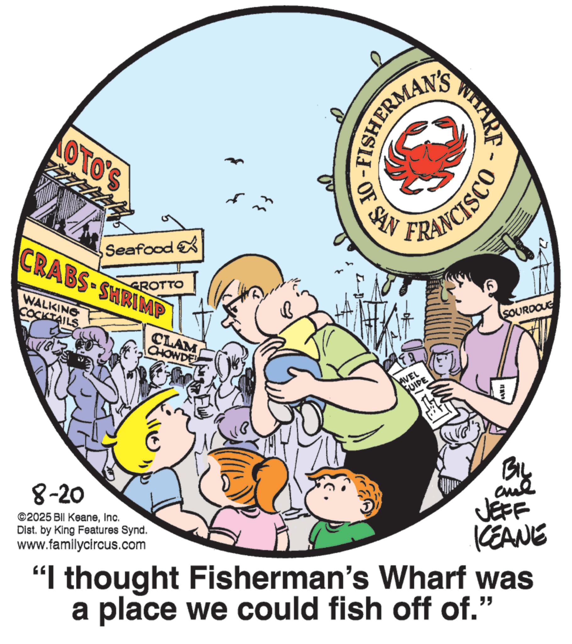 Font OCR: OTO'S Seafood GROTTO CRABS-SHRIMP WALKING COCKTAILS CLAM CHOWDE ??? 33 WHARF FRANCISCO OF SAN AVEL GUIDE 6 SOURDOUG ??? 8-20 ©2025 Bil KeaneInc. Dist. by King Features Synd. www.familycircus.com BIL are JEFF KCEANE "I thought Fisherman's Wharf was a place we could fish off of." OTO'S Seafood GROTTO CRABS - SHRIMP WALKING COCKTAILS CLAM CHOWDE ??? 33 WHARF FRANCISCO OF SAN AVEL GUIDE 6 SOURDOUG ??? 8-20 © 2025 Bil KeaneInc. Dist . by King Features Synd . www.familycircus.com BIL are JEFF KCEANE " I thought Fisherman's Wharf was a place we could fish off of . "
