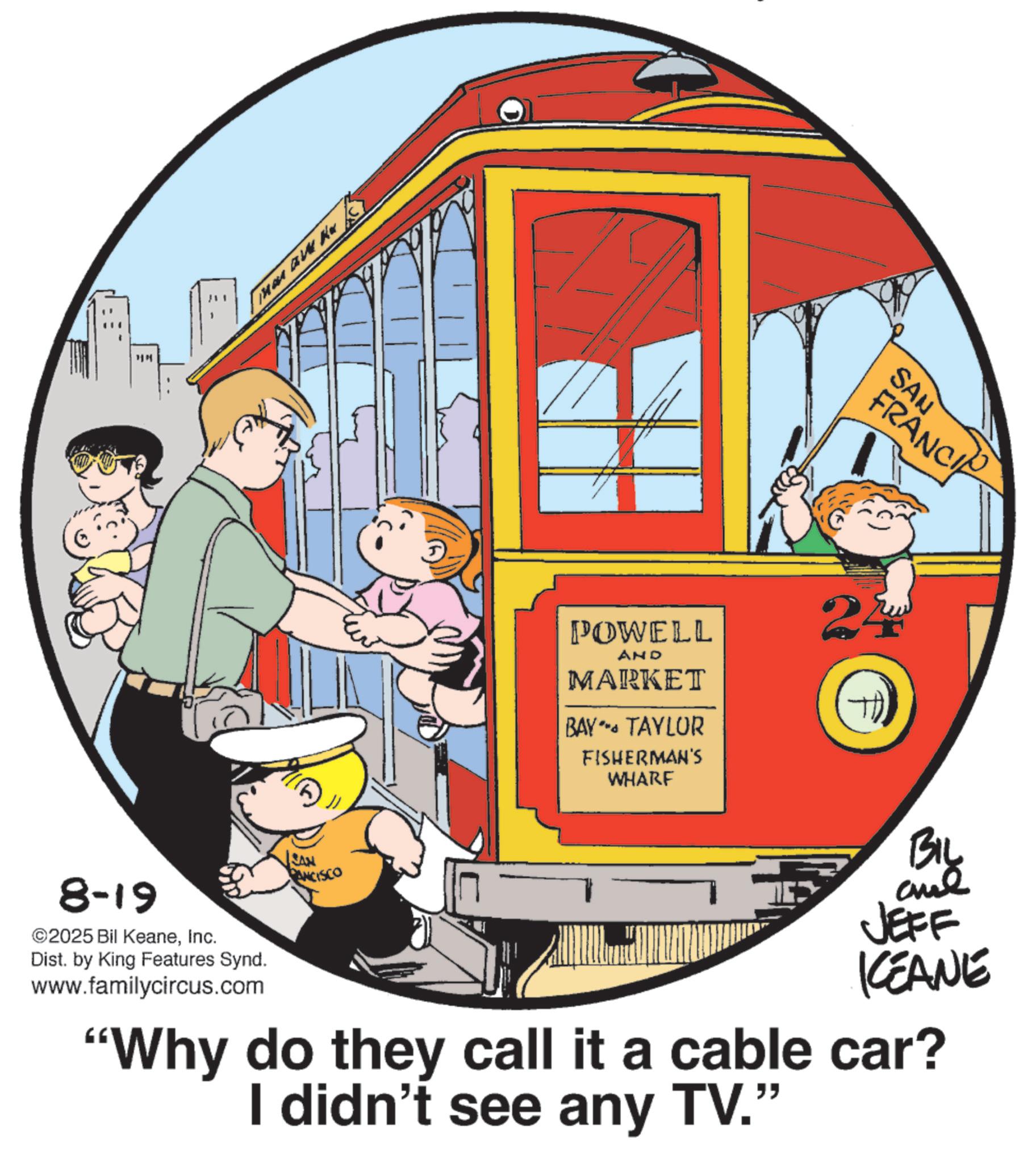 Pleased OCR: 1M MA BUK 8-19 ©2025 Bil KeaneInc. Dist. by King Features Synd. www.familycircus.com PANCISCO POWELL AND MARKET BAY - TAYLOR FISHERMAN'S WHARF SAN FRANCI F BIL JEFF KEANE "Why do they call it a cable car? I didn't see any TV." 1M MA BUK 8-19 © 2025 Bil KeaneInc. Dist . by King Features Synd . www.familycircus.com PANCISCO POWELL AND MARKET BAY - TAYLOR FISHERMAN'S WHARF SAN FRANCI F BIL JEFF KEANE " Why do they call it a cable car ? I didn't see any TV . "