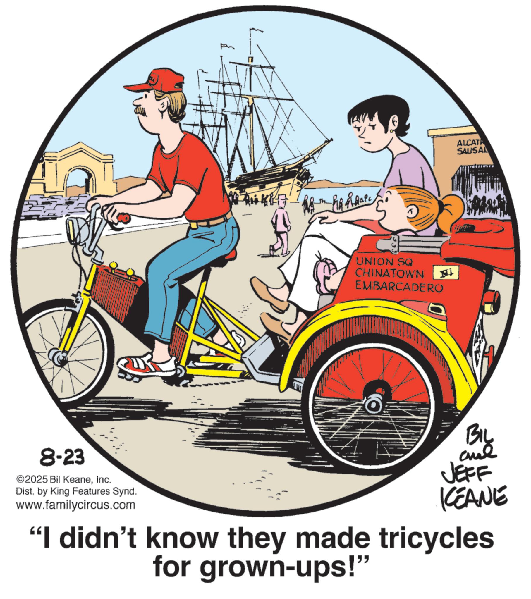 Poster OCR: 8-23 ©2025 Bil KeaneInc. Dist. by King Features Synd. www.familycircus.com Nikk UNION SQ CHINATOWN EMBARCADERO 18 ALCATA SAUSAL BIL JEFF KEANE "I didn't know they made tricycles for grown-ups!" 8-23 © 2025 Bil KeaneInc. Dist . by King Features Synd . www.familycircus.com Nikk UNION SQ CHINATOWN EMBARCADERO 18 ALCATA SAUSAL BIL JEFF KEANE " I didn't know they made tricycles for grown - ups ! "