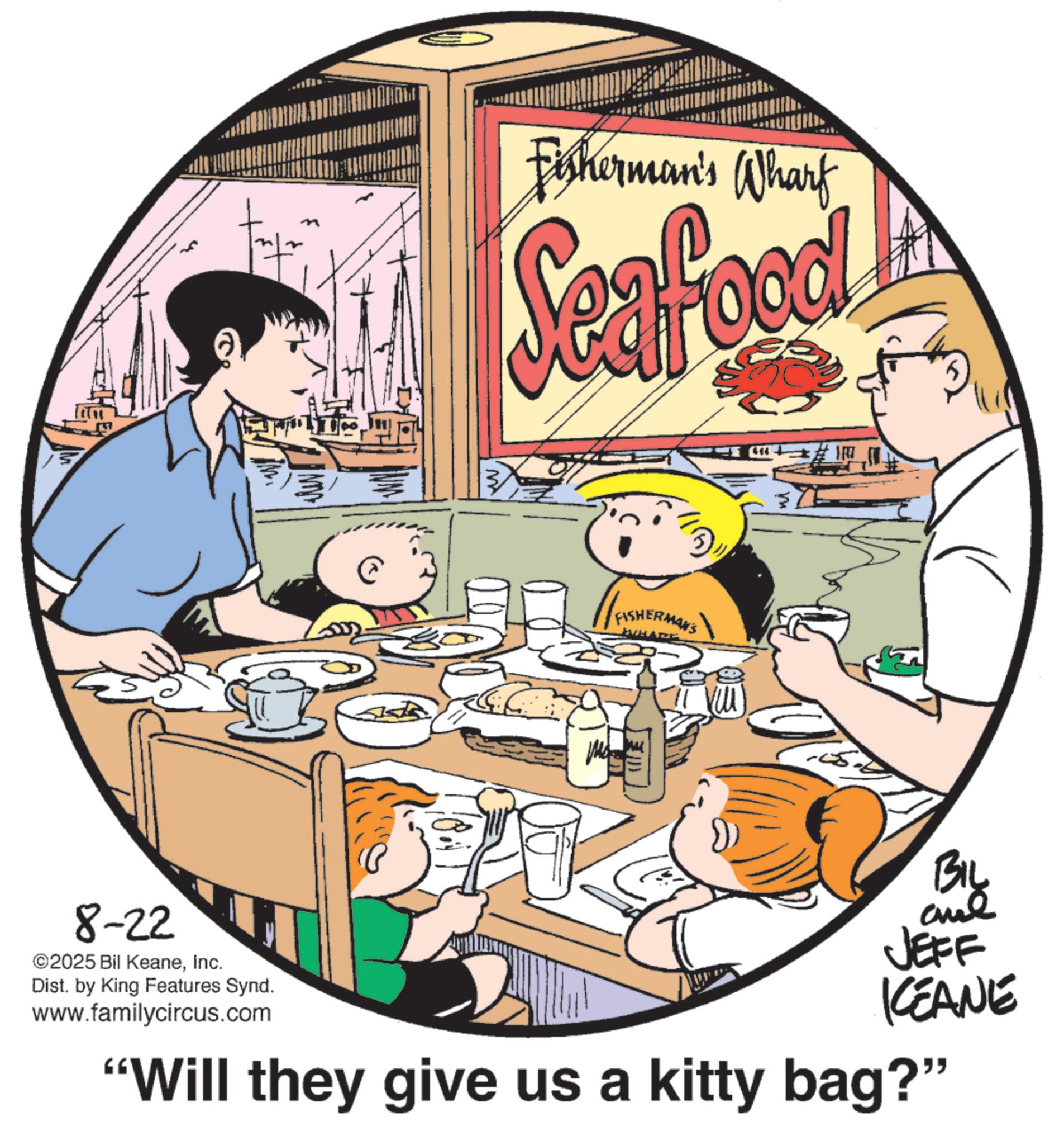 Fiction OCR: Fisherman's Wharf Seafood M FISHERMAN'S HARE == 8-22 ©2025 Bil KeaneInc. Dist. by King Features Synd. www.familycircus.com BIL JEFF KCEANE "Will they give us a kitty bag?" Fisherman's Wharf Seafood M FISHERMAN'S HARE == 8-22 © 2025 Bil KeaneInc. Dist . by King Features Synd . www.familycircus.com BIL JEFF KCEANE " Will they give us a kitty bag ? "