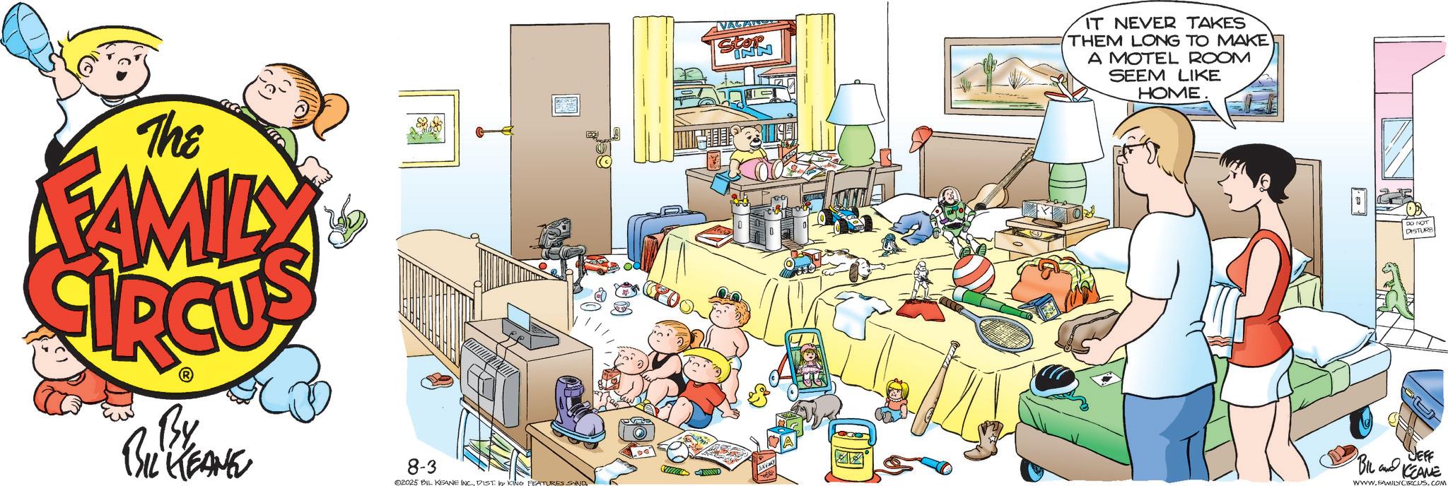 Animated cartoon OCR: The FAMILY By BIL KEANE 8-3 02025 BIL KEANE INC.DIST. by KING FEATURES SAND VAGAT IT NEVER TAKES THEM LONG TO MAKE A MOTEL ROOM SEEM LIKE HOME DISTURB JEFF BIL and KEANE WWW.FAMILY CIRCUS.COM The FAMILY By BIL KEANE 8-3 02025 BIL KEANE INC .DIST . by KING FEATURES SAND VAGAT IT NEVER TAKES THEM LONG TO MAKE A MOTEL ROOM SEEM LIKE HOME DISTURB JEFF BIL and KEANE WWW.FAMILY CIRCUS.COM