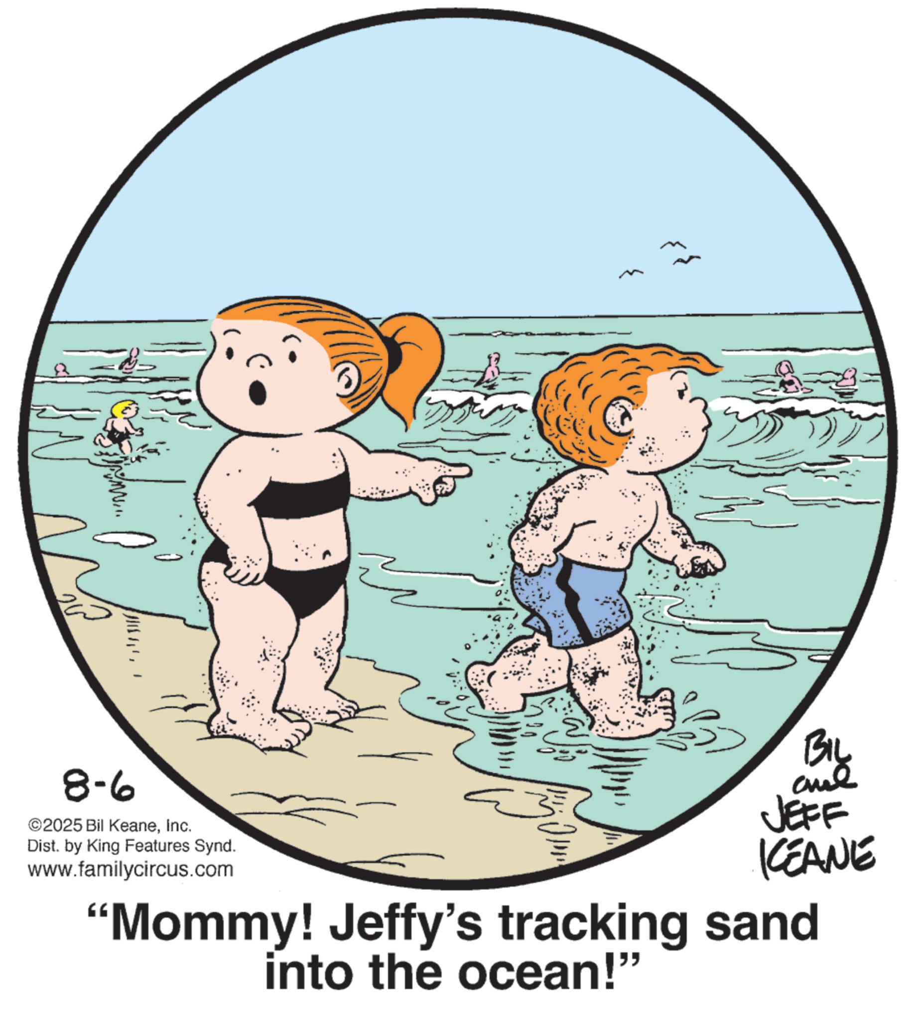 Child OCR: 8-6 ©2025 Bil KeaneInc. ?? ?? ?? BIL JEFF KCEANE "Mommy! Jeffy's tracking sand into the ocean!" Dist. by King Features Synd. www.familycircus.com 8-6 © 2025 Bil KeaneInc. ?? ?? ?? BIL JEFF KCEANE " Mommy ! Jeffy's tracking sand into the ocean ! " Dist . by King Features Synd . www.familycircus.com