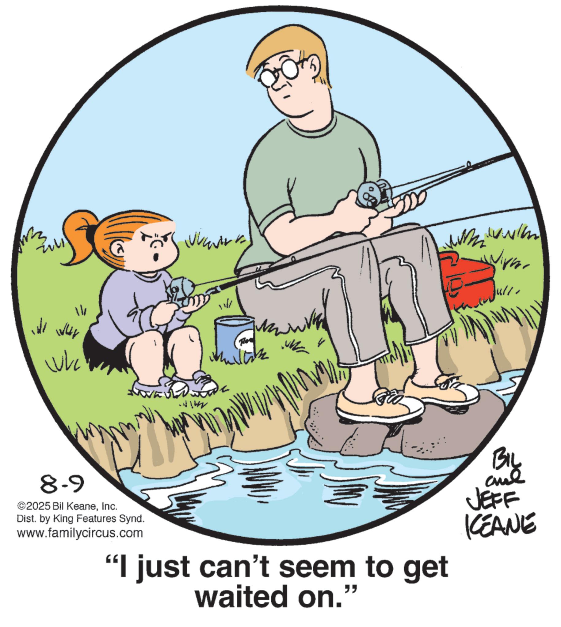 Surf fishing OCR: 3 www 14 Ji Wus whe 11/ Millik ?????? 8-9 ©2025 Bil KeaneInc. Dist. by King Features Synd. www.familycircus.com ?? "I just can't seem to get waited on." BIL and JEFF KEANE 3 www 14 Ji Wus whe 11 / Millik ?????? 8-9 © 2025 Bil KeaneInc. Dist . by King Features Synd . www.familycircus.com ?? " I just can't seem to get waited on . " BIL and JEFF KEANE