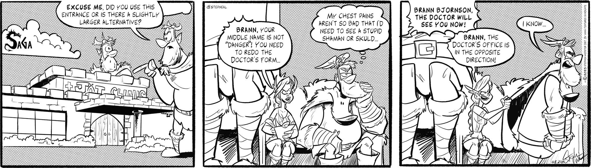 Illustration OCR: SAGA EXCUSE MEDID YOU USE THIS ENTRANCE OR IS THERE A SLIGHTLY LARGER ALTERNATIVE? JÄT CLINIC @STEPNEAL BRANNYOUR MIDDLE NAME IS NOT "DANGER"! YOU NEED TO REDO THE DOCTOR'S FORM... MY CHEST PAINS AREN'T SO BAD THAT I'D NEED TO SEE A STUPID SHAMAN OR SKULD... BRANN BJORNSONTHE DOCTOR WILL SEE YOU NOW! BRANNTHE DOCTOR'S OFFICE IS IN THE OPPOSITE DIRECTION! I KNOW... 08.2025 -2025 STEPHEN WEBSTER DISTBH SAGA EXCUSE MEDID YOU USE THIS ENTRANCE OR IS THERE A SLIGHTLY LARGER ALTERNATIVE ? JÄT CLINIC @STEPNEAL BRANNYOUR MIDDLE NAME IS NOT " DANGER " ! YOU NEED TO REDO THE DOCTOR'S FORM ... MY CHEST PAINS AREN'T SO BAD THAT I'D NEED TO SEE A STUPID SHAMAN OR SKULD ... BRANN BJORNSONTHE DOCTOR WILL SEE YOU NOW ! BRANNTHE DOCTOR'S OFFICE IS IN THE OPPOSITE DIRECTION ! I KNOW ... 08.2025 -2025 STEPHEN WEBSTER DIST