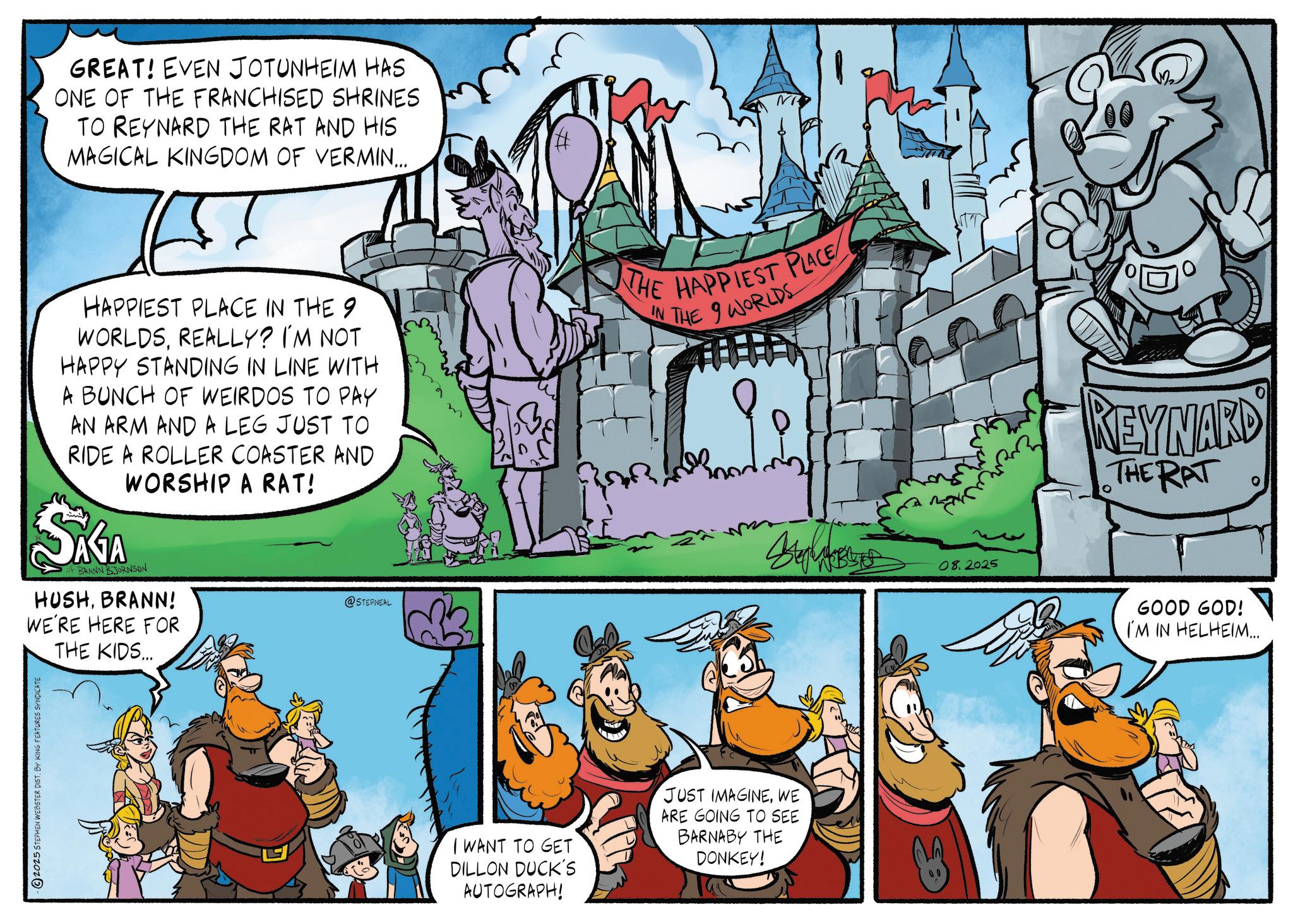 Publication OCR: GREAT! EVEN JOTUNHEIM HAS ONE OF THE FRANCHISED SHRINES TO REYNARD THE RAT AND HIS MAGICAL KINGDOM OF VERMIN... HAPPIEST PLACE IN THE 9 WORLDSREALLY? I'M NOT HAPPY STANDING IN LINE WITH A BUNCH OF WEIRDOS TO PAY AN ARM AND A LEG JUST TO RIDE A ROLLER COASTER AND WORSHIP A RAT! SAGA of BRANN BJORNSON HUSHBRANN! WE'RE HERE FOR THE KIDS... HE HAPPIEST PLACE IN THE WORLDS S 08.2025 @STEPNEAL -2025 STEPHEN WEBSTER DIST. BY KING FEATURES SYNDICATE I WANT TO GET DILLON DUCK'S AUTOGRAPH! JUST IMAGINEWE ARE GOING TO SEE BARNABY THE DONKEY! REYNARD THE RAT GOOD GOD! I'M IN HELHEIM... GREAT ! EVEN JOTUNHEIM HAS ONE OF THE FRANCHISED SHRINES TO REYNARD THE RAT AND HIS MAGICAL KINGDOM OF VERMIN ... HAPPIEST PLACE IN THE 9 WORLDSREALLY ? I'M NOT HAPPY STANDING IN LINE WITH A BUNCH OF WEIRDOS TO PAY AN ARM AND A LEG JUST TO RIDE A ROLLER COASTER AND WORSHIP A RAT ! SAGA of BRANN BJORNSON HUSHBRANN ! WE'RE HERE FOR THE KIDS ... HE HAPPIEST PLACE IN THE WORLDS S 08.2025 @STEPNEAL -2025 STEPHEN WEBSTER DIST . BY KING FEATURES SYNDICATE I WANT TO GET DILLON DUCK'S AUTOGRAPH ! JUST IMAGINEWE ARE GOING TO SEE BARNABY THE DONKEY ! REYNARD THE RAT GOOD GOD ! I'M IN HELHEIM ...