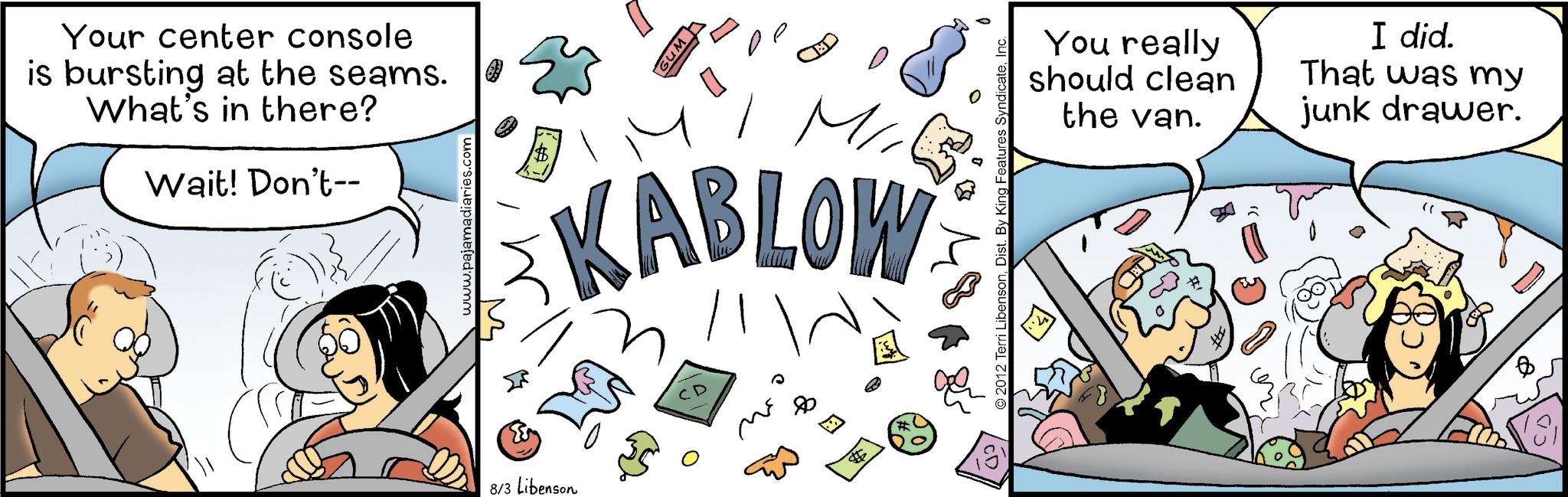 Fictional character OCR: Your center console is bursting at the seams. What's in there? Wait! Don't-- www.pajamadiaries.com wns l CED M KABLOW 8/3 Libenson ?? ? ? © 2012 Terri LibensonInc. You really should clean the van. # I did. That was my junk drawer. Your center console is bursting at the seams . What's in there ? Wait ! Don't-- www.pajamadiaries.com wns l CED M KABLOW 8/3 Libenson ?? ? ? © 2012 Terri LibensonDist . By King Features SyndicateInc. You really should clean the van . # I did . That was my junk drawer .