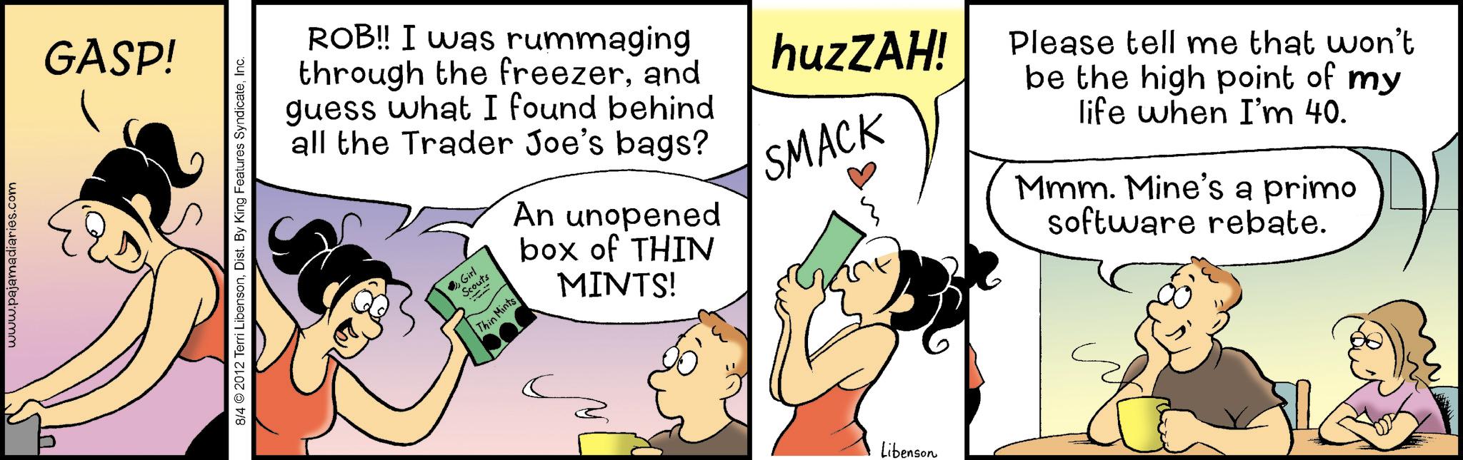 Gesture OCR: www.pajamadiaries.com GASP! 8/4 © 2012 Terri LibensonInc. ROB!! I was rummaging through the freezerand guess what I found behind all the Trader Joe's bags? Girl Thin Mints An unopened box of THIN MINTS! huzZAH! SMACK Please tell me that won't be the high point of my life when I'm 40. Mmm. Mine's a primo software rebate. Libenson www.pajamadiaries.com GASP ! 8/4 © 2012 Terri LibensonDist . By King Features SyndicateInc. ROB !! I was rummaging through the freezerand guess what I found behind all the Trader Joe's bags ? Girl Thin Mints An unopened box of THIN MINTS ! huzZAH ! SMACK Please tell me that won't be the high point of my life when I'm 40 . Mmm . Mine's a primo software rebate . Libenson