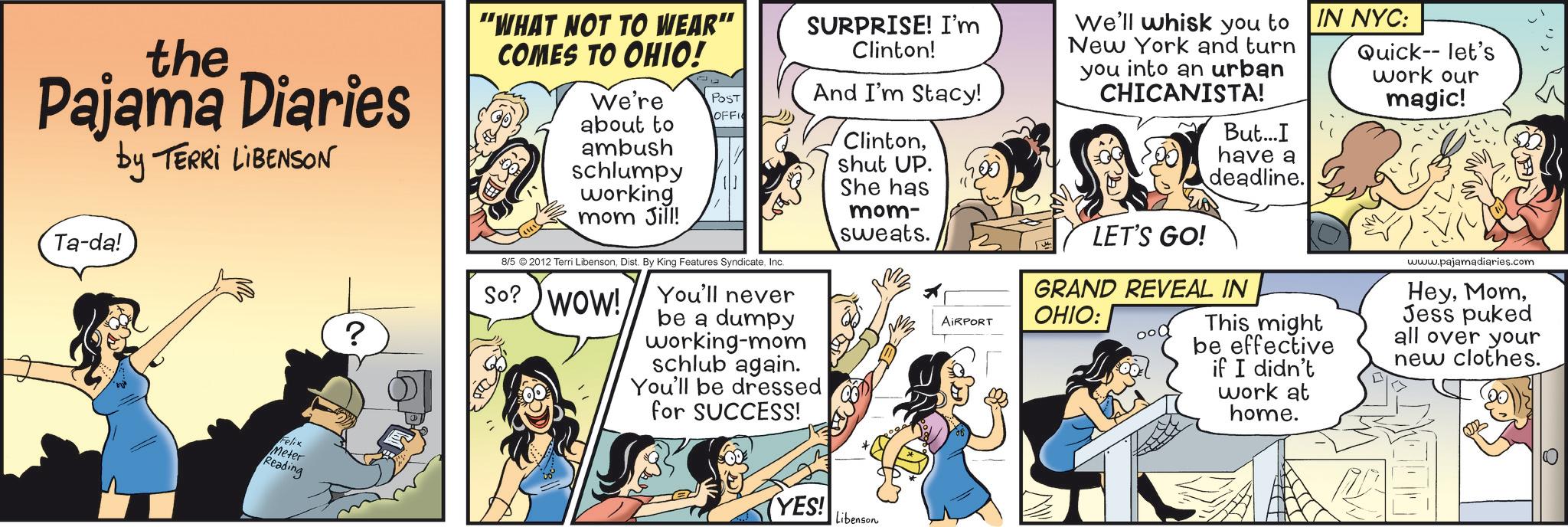 Fictional character OCR: the Pajama Diaries by TERRI LIBENSON "WHAT NOT TO WEAR" COMES TO OHIO! We're POST about to OFFI Ta-da! ? ambush schlumpy working mom Jill! 8/5 © 2012 Terri LibensonInc. So? WOW! You'll never be a dumpy working-mom schlub again. SURPRISE! I'm Clinton! And I'm Stacy! You'll be dressed for SUCCESS! Clintonshut UP. She has mom- sweats. We'll whisk you to New York and turn you into an urban CHICANISTA! LET'S GO! But...I have a deadline. IN NYC: GRAND REVEAL IN AIRPORT OHIO: This might be effective Quick-- let's work our magic! if I didn't work at home. www.pajamadiaries.com HeyJess puked all over your new clothes. Felix Meter Reading YES! Libenson the Pajama Diaries by TERRI LIBENSON " WHAT NOT TO WEAR " COMES TO OHIO ! We're POST about to OFFI Ta - da ! ? ambush schlumpy working mom Jill ! 8/5 © 2012 Terri LibensonDist . By King Features SyndicateInc. So ? WOW ! You'll never be a dumpy working - mom schlub again . SURPRISE ! I'm Clinton ! And I'm Stacy ! You'll be dressed for SUCCESS ! Clintonshut UP . She has mom- sweats . We'll whisk you to New York and turn you into an urban CHICANISTA ! LET'S GO ! But ... I have a deadline . IN NYC : GRAND REVEAL IN AIRPORT OHIO : This might be effective Quick-- let's work our magic ! if I didn't work at home . www.pajamadiaries.com HeyJess puked all over your new clothes . Felix Meter Reading YES ! Libenson