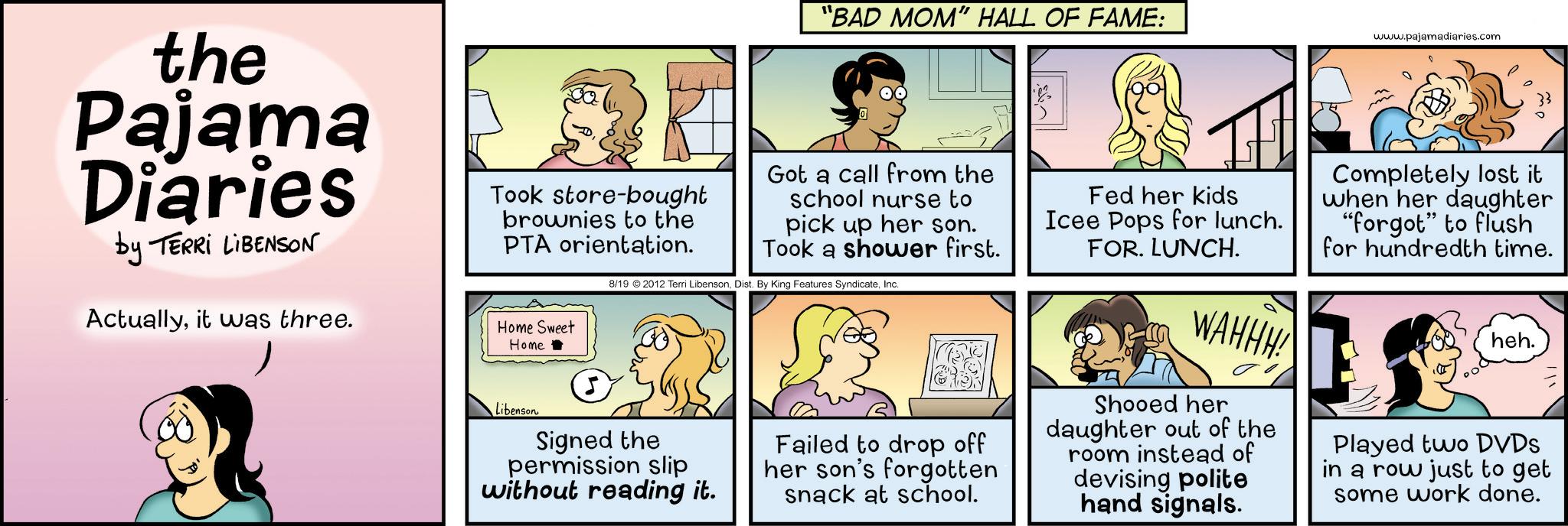 Animation OCR: the Pajama Diaries by TERRI LIBENSON Actuallyit was three. Home Sweet Home "BAD MOM" HALL OF FAME: www.pajamadiaries.com Took store-bought brownies to the PTA orientation. Libenson Got a call from the school nurse to pick up her son. Took a shower first. 8/19 2012 Terri LibensonInc. Signed the permission slip without reading it. Failed to drop off her son's forgotten snack at school. Fed her kids Icee Pops for lunch. FOR. LUNCH. WAHHH! Shooed her daughter out of the room instead of devising polite hand signals. Completely lost it when her daughter "forgot" to flush for hundredth time. heh. Played two DVDs in a row just to get some work done. the Pajama Diaries by TERRI LIBENSON Actuallyit was three . Home Sweet Home " BAD MOM " HALL OF FAME : www.pajamadiaries.com Took store - bought brownies to the PTA orientation . Libenson Got a call from the school nurse to pick up her son . Took a shower first . 8/19 2012 Terri LibensonDist . By King Features SyndicateInc. Signed the permission slip without reading it . Failed to drop off her son's forgotten snack at school . Fed her kids Icee Pops for lunch . FOR . LUNCH . WAHHH ! Shooed her daughter out of the room instead of devising polite hand signals . Completely lost it when her daughter " forgot " to flush for hundredth time . heh . Played two DVDs in a row just to get some work done .