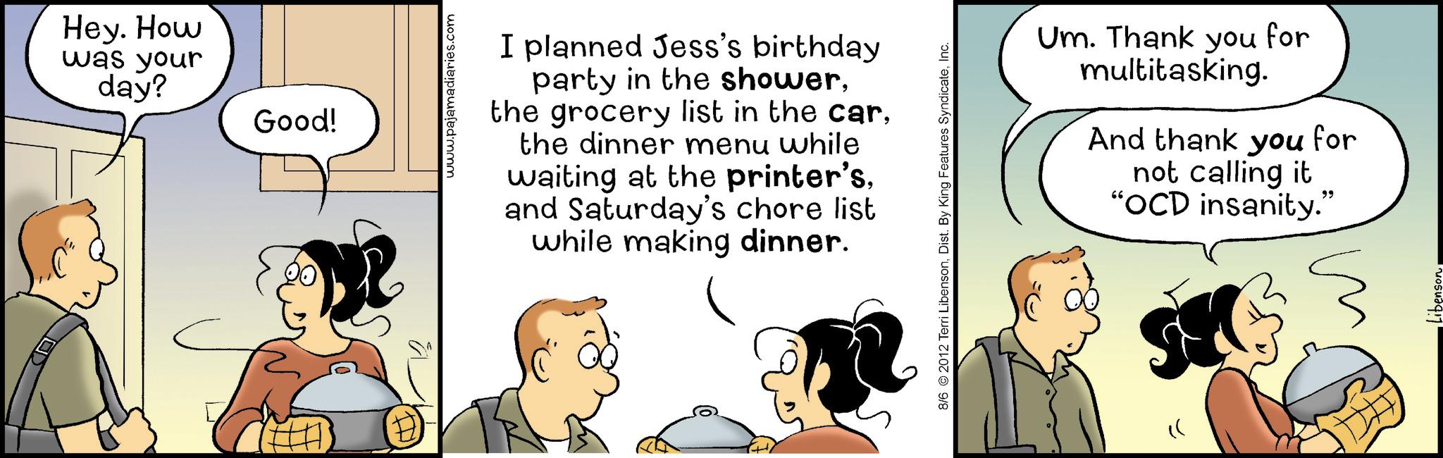 Fiction OCR: Hey. How was your day? Good! www.pajamadiaries.com I planned Jess's birthday party in the showerthe dinner menu while waiting at the printer'sand Saturday's chore list while making dinner. 8/6 2012 Terri LibensonInc. Um. Thank you for multitasking. And thank you for not calling it "OCD insanity." " " Hey . How was your day ? Good ! www.pajamadiaries.com I planned Jess's birthday party in the showerthe grocery list in the carthe dinner menu while waiting at the printer'sand Saturday's chore list while making dinner . 8/6 2012 Terri LibensonDist . By King Features SyndicateInc. Um . Thank you for multitasking . And thank you for not calling it " OCD insanity . " " "