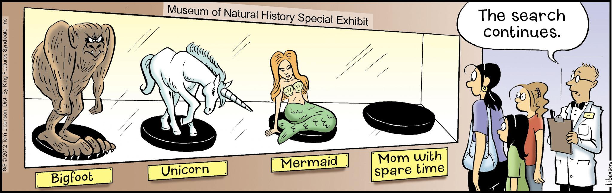 Comics OCR: 8/8 © 2012 Terri LibensonInc. Museum of Natural History Special Exhibit Bigfoot Unicorn Mermaid Mom with spare time The search continues. -Libensen. 8/8 © 2012 Terri LibensonDist . By King Features SyndicateInc. Museum of Natural History Special Exhibit Bigfoot Unicorn Mermaid Mom with spare time The search continues . -Libensen .