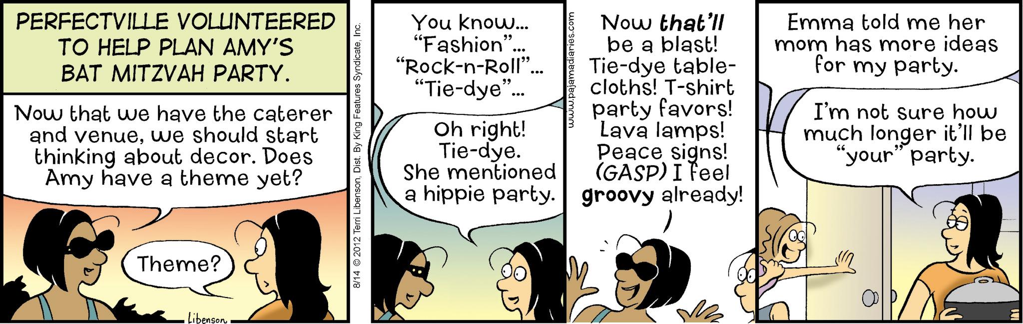 Comic book OCR: PERFECTVILLE VOLUNTEERED TO HELP PLAN AMY'S BAT MITZVAH PARTY. Now that we have the caterer and venuewe should start thinking about decor. Does Amy have a theme yet? Theme? Libenson 8/14 2012 Terri LibensonInc. You know... "Fashion"... "Rock-n-Roll"... "Tie-dye"... Oh right! Tie-dye. She mentioned d'mmm Now that'll be a blast! Tie-dye table- cloths! T-shirt party favors! Lava lamps! Peace signs! (GASP) I feel a hippie party. groovy already! Emma told me her mom has more ideas for my party. I'm not sure how much longer it'll be "your" party. PERFECTVILLE VOLUNTEERED TO HELP PLAN AMY'S BAT MITZVAH PARTY . Now that we have the caterer and venuewe should start thinking about decor . Does Amy have a theme yet ? Theme ? Libenson 8/14 2012 Terri LibensonDist . By King Features SyndicateInc. You know ... " Fashion " ... " Rock - n - Roll " ... " Tie - dye " ... Oh right ! Tie - dye . She mentioned d'mmm Now that'll be a blast ! Tie - dye table- cloths ! T - shirt party favors ! Lava lamps ! Peace signs ! ( GASP ) I feel a hippie party . groovy already ! Emma told me her mom has more ideas for my party . I'm not sure how much longer it'll be " your " party .