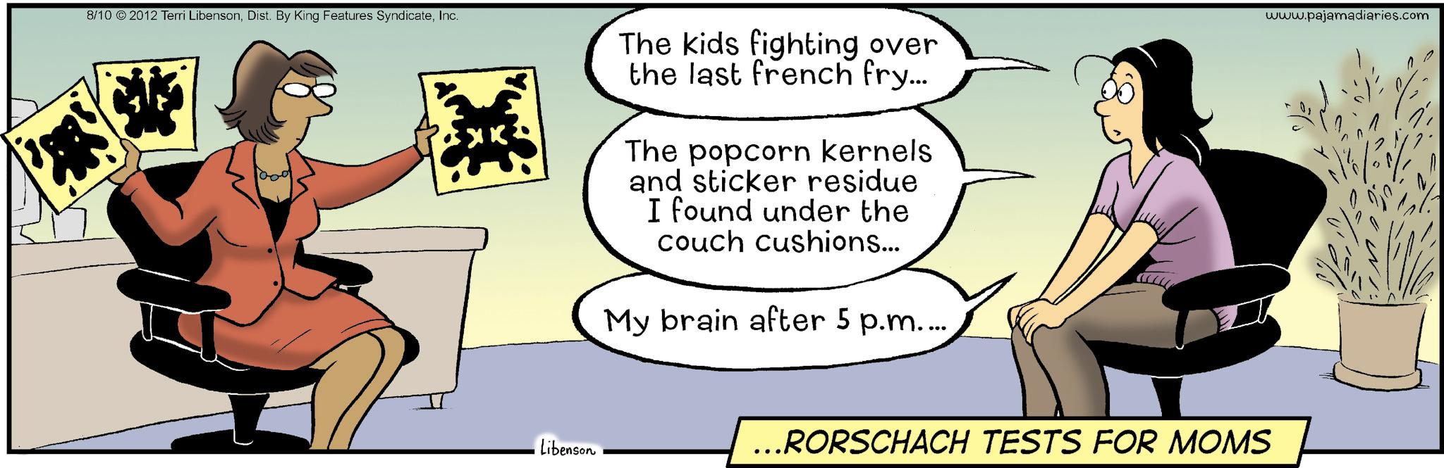 Photo caption OCR: 8/10 2012 Terri LibensonInc. 1000 Libenson The kids fighting over the last french fry... The popcorn kernels and sticker residue I found under the couch cushions... My brain after 5 p.m.... ...RORSCHACH TESTS FOR MOMS www.pajamadiaries.com 8/10 2012 Terri LibensonDist . By King Features SyndicateInc. 1000 Libenson The kids fighting over the last french fry ... The popcorn kernels and sticker residue I found under the couch cushions ... My brain after 5 p.m .... ... RORSCHACH TESTS FOR MOMS www.pajamadiaries.com