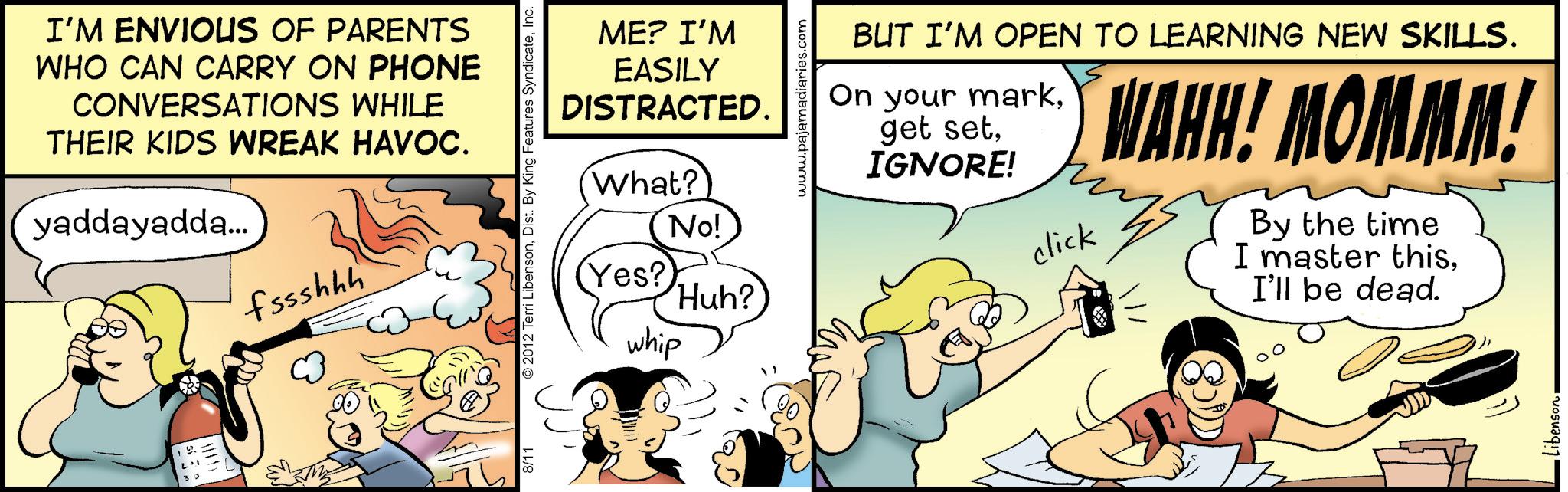 Animated cartoon OCR: I'M ENVIOUS OF PARENTS WHO CAN CARRY ON PHONE CONVERSATIONS WHILE THEIR KIDS WREAK HAVOC. yaddayadda... fssshhh ME? I'M EASILY DISTRACTED. What? No! 8/11 © 2012 Terri LibensonInc. (Yes? 'Huh? whip www.pajamadiaries.com BUT I'M OPEN TO LEARNING NEW SKILLS. On your markIGNORE! click WAHH! MOMMM! By the time I master thisI'll be dead. libenson I'M ENVIOUS OF PARENTS WHO CAN CARRY ON PHONE CONVERSATIONS WHILE THEIR KIDS WREAK HAVOC . yaddayadda ... fssshhh ME ? I'M EASILY DISTRACTED . What ? No ! 8/11 © 2012 Terri LibensonDist . By King Features SyndicateInc. ( Yes ? ' Huh ? whip www.pajamadiaries.com BUT I'M OPEN TO LEARNING NEW SKILLS . On your markget setIGNORE ! click WAHH ! MOMMM ! By the time I master thisI'll be dead . libenson