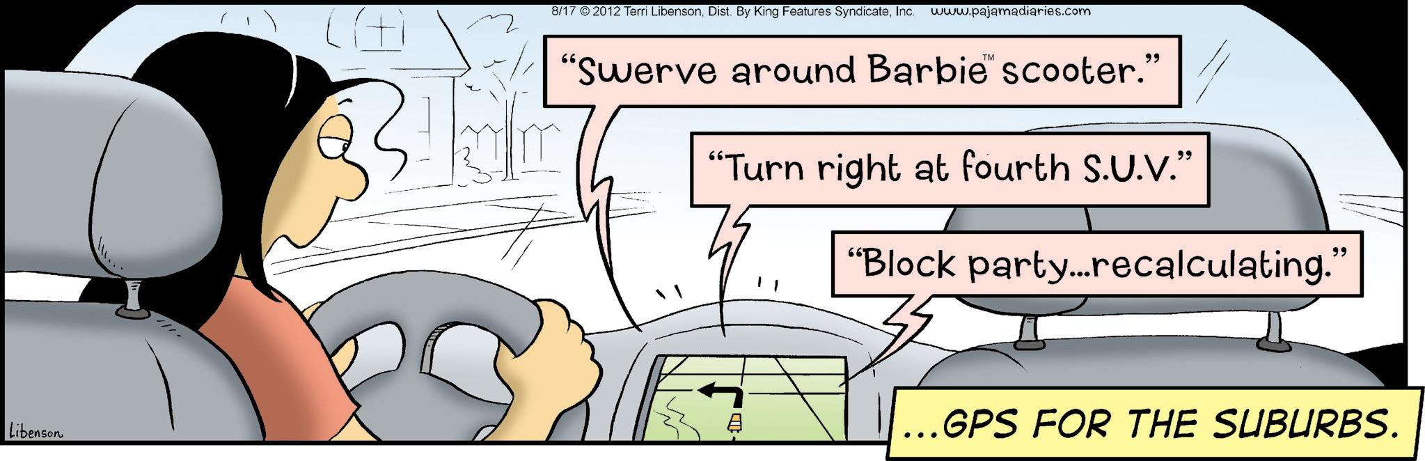 Steering wheel OCR: Libenson 8/17 © 2012 Terri LibensonInc. www.pajamadiaries.com "Swerve around Barbie™ scooter." "Turn right at fourth S.U.V." " "Block party...recalculating." - ..GPS FOR THE SUBURBS. Libenson 8/17 © 2012 Terri LibensonDist . By King Features SyndicateInc. www.pajamadiaries.com " Swerve around Barbie ™ scooter . " " Turn right at fourth S.U.V. " " " Block party ... recalculating . " - ..GPS FOR THE SUBURBS .