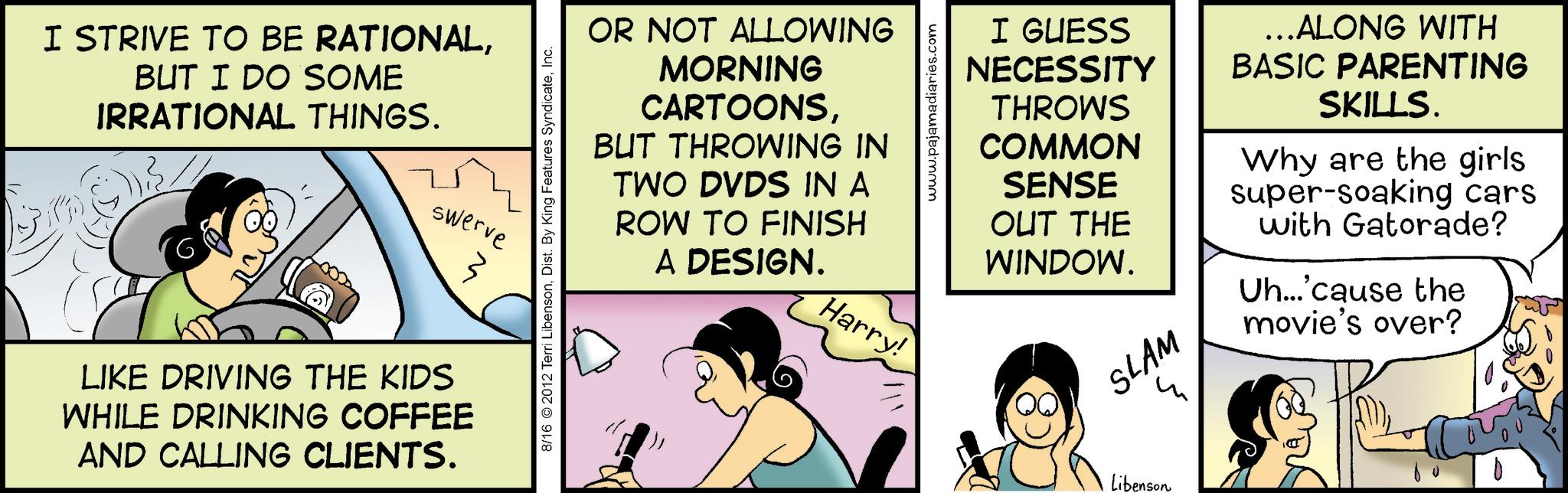 Graphics OCR: I STRIVE TO BE RATIONALBUT I DO SOME IRRATIONAL THINGS. swerve M LIKE DRIVING THE KIDS WHILE DRINKING COFFEE AND CALLING CLIENTS. 8/16 2012 Terri LibensonInc. OR NOT ALLOWING MORNING CARTOONSBUT THROWING IN TWO DVDS IN A ROW TO FINISH A DESIGN. Harry! www.pajamadiaries.com I GUESS NECESSITY THROWS COMMON SENSE OUT THE WINDOW. SLAM ...ALONG WITH BASIC PARENTING SKILLS. Why are the girls super-soaking cars with Gatorade? Uh...'cause the movie's over? Libenson I STRIVE TO BE RATIONALBUT I DO SOME IRRATIONAL THINGS . swerve M LIKE DRIVING THE KIDS WHILE DRINKING COFFEE AND CALLING CLIENTS . 8/16 2012 Terri LibensonDist . By King Features SyndicateInc. OR NOT ALLOWING MORNING CARTOONSBUT THROWING IN TWO DVDS IN A ROW TO FINISH A DESIGN . Harry ! www.pajamadiaries.com I GUESS NECESSITY THROWS COMMON SENSE OUT THE WINDOW . SLAM ... ALONG WITH BASIC PARENTING SKILLS . Why are the girls super - soaking cars with Gatorade ? Uh ... ' cause the movie's over ? Libenson