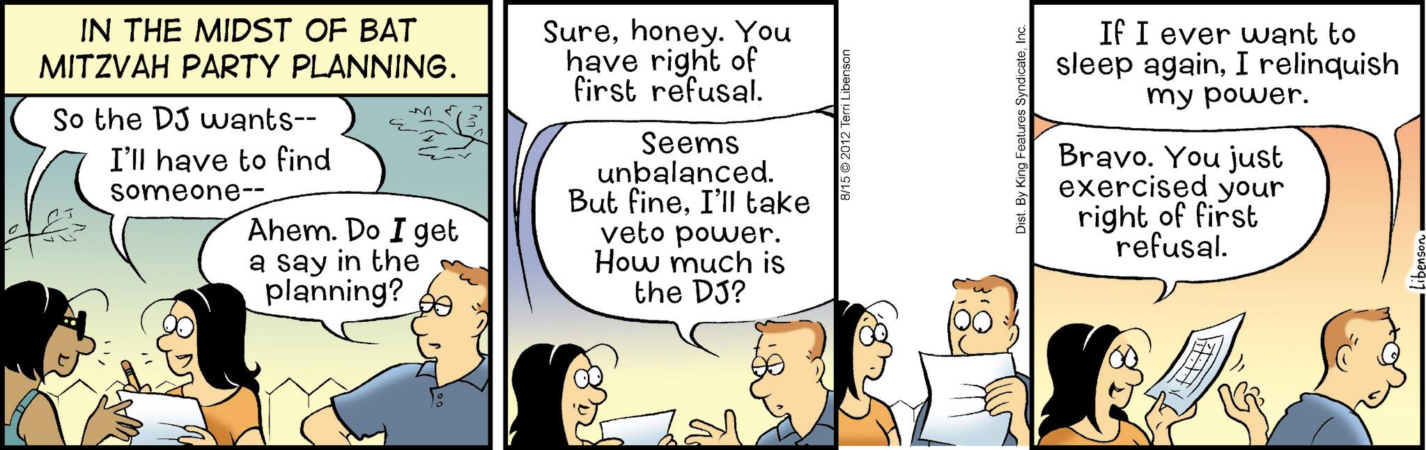 Sharing OCR: IN THE MIDST OF BAT MITZVAH PARTY PLANNING. So the DJ wants-- I'll have to find someone-- Ahem. Do I get a say in the planning? Surehoney. You have right of first refusal. Seems unbalanced. But fineI'll take veto power. How much is the DJ? 8/15 2012 Terri Libenson Dist. By King Features SyndicateInc. If I ever want to sleep againI relinquish my power. Bravo. You just exercised your right of first refusal. IN THE MIDST OF BAT MITZVAH PARTY PLANNING . So the DJ wants-- I'll have to find someone-- Ahem . Do I get a say in the planning ? Surehoney . You have right of first refusal . Seems unbalanced . But fineI'll take veto power . How much is the DJ ? 8/15 2012 Terri Libenson Dist . By King Features SyndicateInc. If I ever want to sleep againI relinquish my power . Bravo . You just exercised your right of first refusal .
