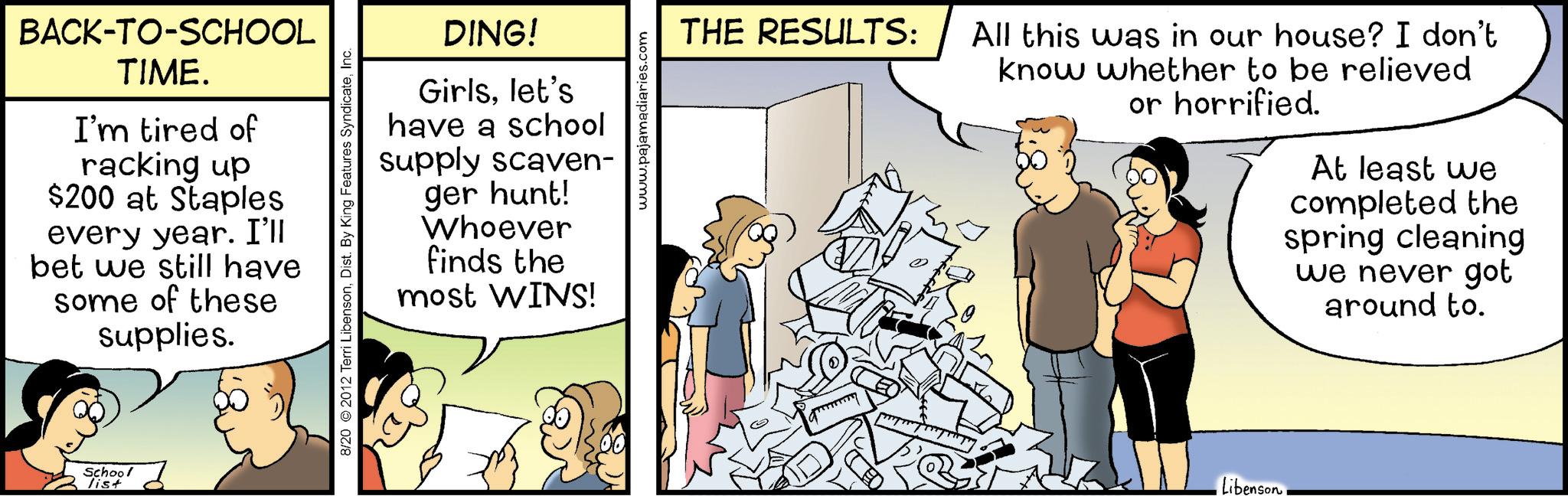 Animated cartoon OCR: BACK-TO-SCHOOL TIME. I'm tired of racking up $200 at Staples every year. I'll bet we still have some of these supplies. School list DING! Girlslet's have a school supply scaven- ger hunt! Whoever finds the most WINS! 8/20 2012 Terri LibensonInc. www.pajamadiaries.com THE RESULTS: All this was in our house? I don't know whether to be relieved or horrified. At least we completed the spring cleaning we never got around to. LibensonBACK - TO - SCHOOL TIME . I'm tired of racking up $ 200 at Staples every year . I'll bet we still have some of these supplies . School list DING ! Girlslet's have a school supply scaven- ger hunt ! Whoever finds the most WINS ! 8/20 2012 Terri LibensonDist . By King Features SyndicateInc. www.pajamadiaries.com THE RESULTS : All this was in our house ? I don't know whether to be relieved or horrified . At least we completed the spring cleaning we never got around to . Libenson