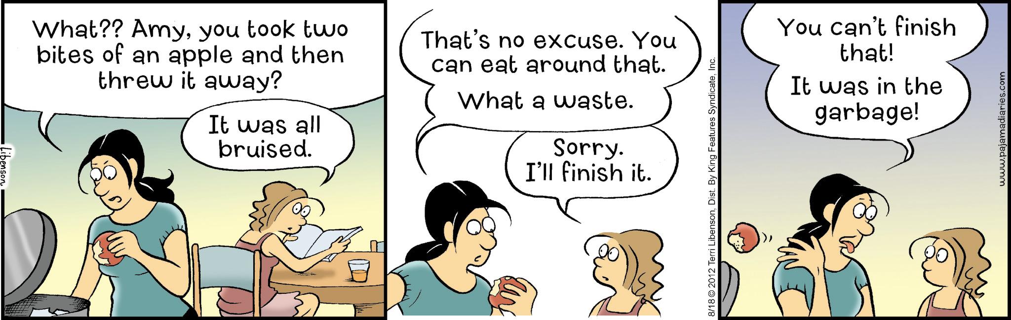 Animated cartoon OCR: What?? Amyyou took two bites of an apple and then threw it away? It was all bruised. That's no excuse. You can eat around that. What a waste. Sorry. I'll finish it. 8/18 2012 Terri LibensonInc. You can't finish that! It was in the garbage! www.pajamadiaries.com What ?? Amyyou took two bites of an apple and then threw it away ? It was all bruised . That's no excuse . You can eat around that . What a waste . Sorry . I'll finish it . 8/18 2012 Terri LibensonDist . By King Features SyndicateInc. You can't finish that ! It was in the garbage ! www.pajamadiaries.com