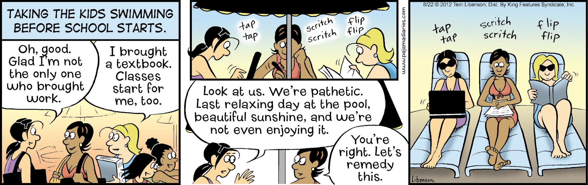 Animated cartoon OCR: www.pajamadiaries.com TAKING THE KIDS SWIMMING BEFORE SCHOOL STARTS. Ohgood. Glad I'm not the only one who brought work. I brought a textbook. Classes start for metoo. tap tap Scritch flip Scritch flip Look at us. We're pathetic. Last relaxing day at the pooland we're not even enjoying it. 'T You're right. Let's remedy this. Libenson 8/22 © 2012 Terri LibensonInc. tap tap Scritch scritch flip flip www.pajamadiaries.com TAKING THE KIDS SWIMMING BEFORE SCHOOL STARTS . Ohgood . Glad I'm not the only one who brought work . I brought a textbook . Classes start for metoo . tap tap Scritch flip Scritch flip Look at us . We're pathetic . Last relaxing day at the poolbeautiful sunshineand we're not even enjoying it . ' T You're right . Let's remedy this . Libenson 8/22 © 2012 Terri LibensonDist . By King Features SyndicateInc. tap tap Scritch scritch flip flip