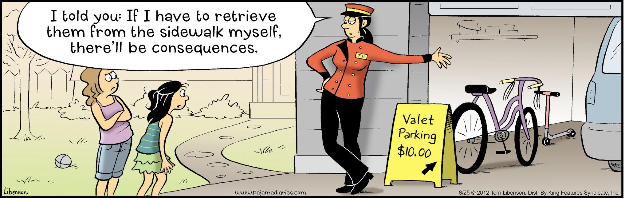 Fiction OCR: Libenson I told you: If I have to retrieve them from the sidewalk myselfthere'll be consequences. 0 0 Jill www.pajamadiaries.com Valet Parking $10.00 8/25 2012 Terri LibensonInc. Libenson I told you : If I have to retrieve them from the sidewalk myselfthere'll be consequences . 0 0 Jill www.pajamadiaries.com Valet Parking $ 10.00 8/25 2012 Terri LibensonDist . By King Features Syndicate