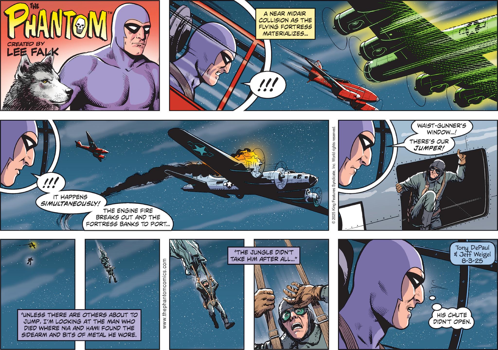 Aerospace Engineering OCR: PHANTOM CREATED BY LEE FALK TM A NEAR MIDAIR COLLISION AS THE FLYING FORTRESS MATERIALIZES... !!! IT HAPPENS SIMULTANEOUSLY! THE ENGINE FIRE BREAKS OUT AND THE FORTRESS BANKS TO PORT... "UNLESS THERE ARE OTHERS ABOUT TO JUMPI'M LOOKING AT THE MAN WHO DIED WHERE NIA AND HAMI FOUND THE SIDEARM AND BITS OF METAL HE WORE. www.thephantomcomics.com "THE JUNGLE DIDN'T TAKE HIM AFTER ALL..." !!! ©2025 King Features SyndicateInc. World rights reserved. WAIST-GUNNER'S WINDOW...! THERE'S OUR JUMPER! Tony DePaul & Jeff Weigel 8-3-25 HIS CHUTE DIDN'T OPEN. PHANTOM CREATED BY LEE FALK TM A NEAR MIDAIR COLLISION AS THE FLYING FORTRESS MATERIALIZES ... !!! IT HAPPENS SIMULTANEOUSLY ! THE ENGINE FIRE BREAKS OUT AND THE FORTRESS BANKS TO PORT ... " UNLESS THERE ARE OTHERS ABOUT TO JUMPI'M LOOKING AT THE MAN WHO DIED WHERE NIA AND HAMI FOUND THE SIDEARM AND BITS OF METAL HE WORE . www.thephantomcomics.com " THE JUNGLE DIDN'T TAKE HIM AFTER ALL ... " !!! © 2025 King Features SyndicateInc. World rights reserved . WAIST - GUNNER'S WINDOW ... ! THERE'S OUR JUMPER ! Tony DePaul & Jeff Weigel 8-3-25 HIS CHUTE DIDN'T OPEN .