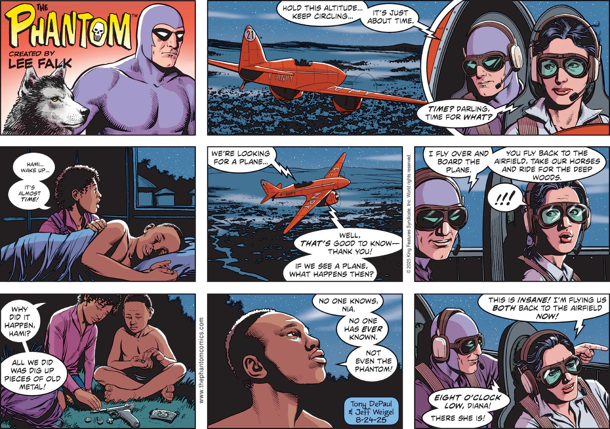 Hero OCR: THE PHANTOM CREATED BY LEE FALK TM HAMI... WAKE UP... go IT'S ALMOST TIME! WE'RE LOOKING FOR A PLANE... WHY DID IT HAPPENHAMI? ALL WE DID WAS DIG UP PIECES OF OLD METAL! www.thephantomcomics.com HOLD THIS ALTITUDE... KEEP CIRCLING... IT'S JUST ABOUT TIME. ANPY F-ANPY WELLTHAT'S GOOD TO KNOW- THANK YOU! IF WE SEE A PLANEWHAT HAPPENS THEN? NO ONE KNOWSNIA. NO ONE HAS EVER KNOWN. NOT EVEN THE PHANTOM! © 2025 King Features SyndicateInc. World rights reserved. TIME? DARLINGTIME FOR WHAT? I FLY OVER AND BOARD THE PLANE. YOU FLY BACK TO THE AIRFIELDTAKE OUR HORSES AND RIDE FOR THE DEEP WOODS. Tony DePaul & Jeff Weigel 8-24-25 EIGHT O'CLOCK LOWDIANA! THERE SHE IS! !!! THIS IS INSANE! I'M FLYING US BOTH BACK TO THE AIRFIELD NOW! THE PHANTOM CREATED BY LEE FALK TM HAMI ... WAKE UP ... go IT'S ALMOST TIME ! WE'RE LOOKING FOR A PLANE ... WHY DID IT HAPPENHAMI ? ALL WE DID WAS DIG UP PIECES OF OLD METAL ! www.thephantomcomics.com HOLD THIS ALTITUDE ... KEEP CIRCLING ... IT'S JUST ABOUT TIME . ANPY F - ANPY WELLTHAT'S GOOD TO KNOW- THANK YOU ! IF WE SEE A PLANEWHAT HAPPENS THEN ? NO ONE KNOWSNIA . NO ONE HAS EVER KNOWN . NOT EVEN THE PHANTOM ! © 2025 King Features SyndicateInc. World rights reserved . TIME ? DARLINGTIME FOR WHAT ? I FLY OVER AND BOARD THE PLANE . YOU FLY BACK TO THE AIRFIELDTAKE OUR HORSES AND RIDE FOR THE DEEP WOODS . Tony DePaul & Jeff Weigel 8-24-25 EIGHT O'CLOCK LOWDIANA ! THERE SHE IS ! !!! THIS IS INSANE ! I'M FLYING US BOTH BACK TO THE AIRFIELD NOW !