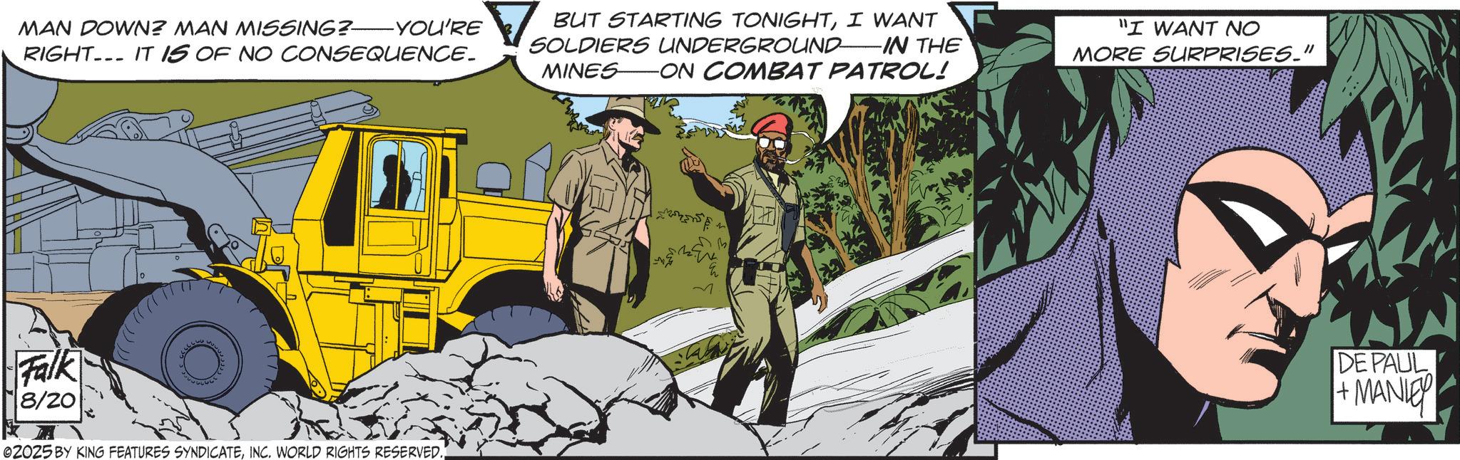 Batman OCR: MAN DOWN? MAN MISSING? YOU'RE RIGHT. IT IS OF NO CONSEQUENCE. BUT STARTING TONIGHTI WANT SOLDIERS UNDERGROUND IN THE MINES ON COMBAT PATROL! "I WANT NO MORE SURPRISES." ?????? Falk 8/20 02025 BY KING FEATURES SYNDICATEINC. WORLD RIGHTS RESERVED. ~ ???? DE PAUL +MANI MAN DOWN ? MAN MISSING ? YOU'RE RIGHT . IT IS OF NO CONSEQUENCE . BUT STARTING TONIGHTI WANT SOLDIERS UNDERGROUND IN THE MINES ON COMBAT PATROL ! " I WANT NO MORE SURPRISES . " ?????? Falk 8/20 02025 BY KING FEATURES SYNDICATEINC . WORLD RIGHTS RESERVED . ~ ???? DE PAUL + MANI