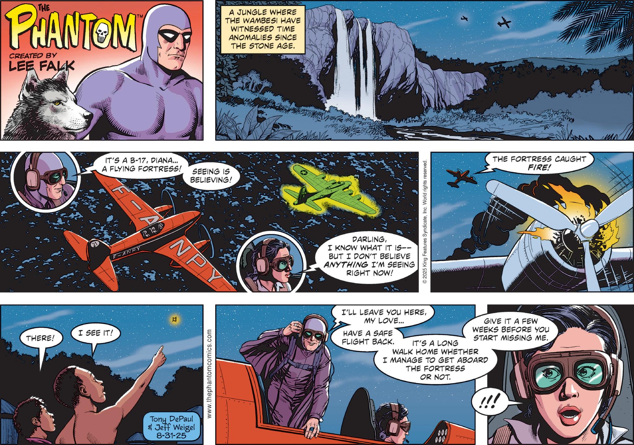 Aerospace Engineering OCR: THE PHANTOM CREATED BY LEE FALK I SEE IT! THERE! TM IT'S A B-17DIANA... A FLYING FORTRESS! SEEING IS BELIEVING! F-ANPY R12 Tony DePaul & Jeff Weigel 8-31-25 NPY www.thephantomcomics.com A JUNGLE WHERE THE WAMBESI HAVE WITNESSED TIME ANOMALIES SINCE THE STONE AGE. DARLINGI KNOW WHAT IT IS-- BUT I DON'T BELIEVE ANYTHING I'M SEEING RIGHT NOW! © 2025 King Features SyndicateInc. World rights reserved. THE FORTRESS CAUGHT FIRE! I'LL LEAVE YOU HEREMY LOVE... HAVE A SAFE FLIGHT BACK. IT'S A LONG GIVE IT A FEW WEEKS BEFORE YOU START MISSING ME. WALK HOME WHETHER I MANAGE TO GET ABOARD THE FORTRESS OR NOT. THE PHANTOM CREATED BY LEE FALK I SEE IT ! THERE ! TM IT'S A B - 17DIANA ... A FLYING FORTRESS ! SEEING IS BELIEVING ! F - ANPY R12 Tony DePaul & Jeff Weigel 8-31-25 NPY www.thephantomcomics.com A JUNGLE WHERE THE WAMBESI HAVE WITNESSED TIME ANOMALIES SINCE THE STONE AGE . DARLINGI KNOW WHAT IT IS-- BUT I DON'T BELIEVE ANYTHING I'M SEEING RIGHT NOW ! © 2025 King Features SyndicateInc. World rights reserved . THE FORTRESS CAUGHT FIRE ! I'LL LEAVE YOU HEREMY LOVE ... HAVE A SAFE FLIGHT BACK . IT'S A LONG GIVE IT A FEW WEEKS BEFORE YOU START MISSING ME . WALK HOME WHETHER I MANAGE TO GET ABOARD THE FORTRESS OR NOT .