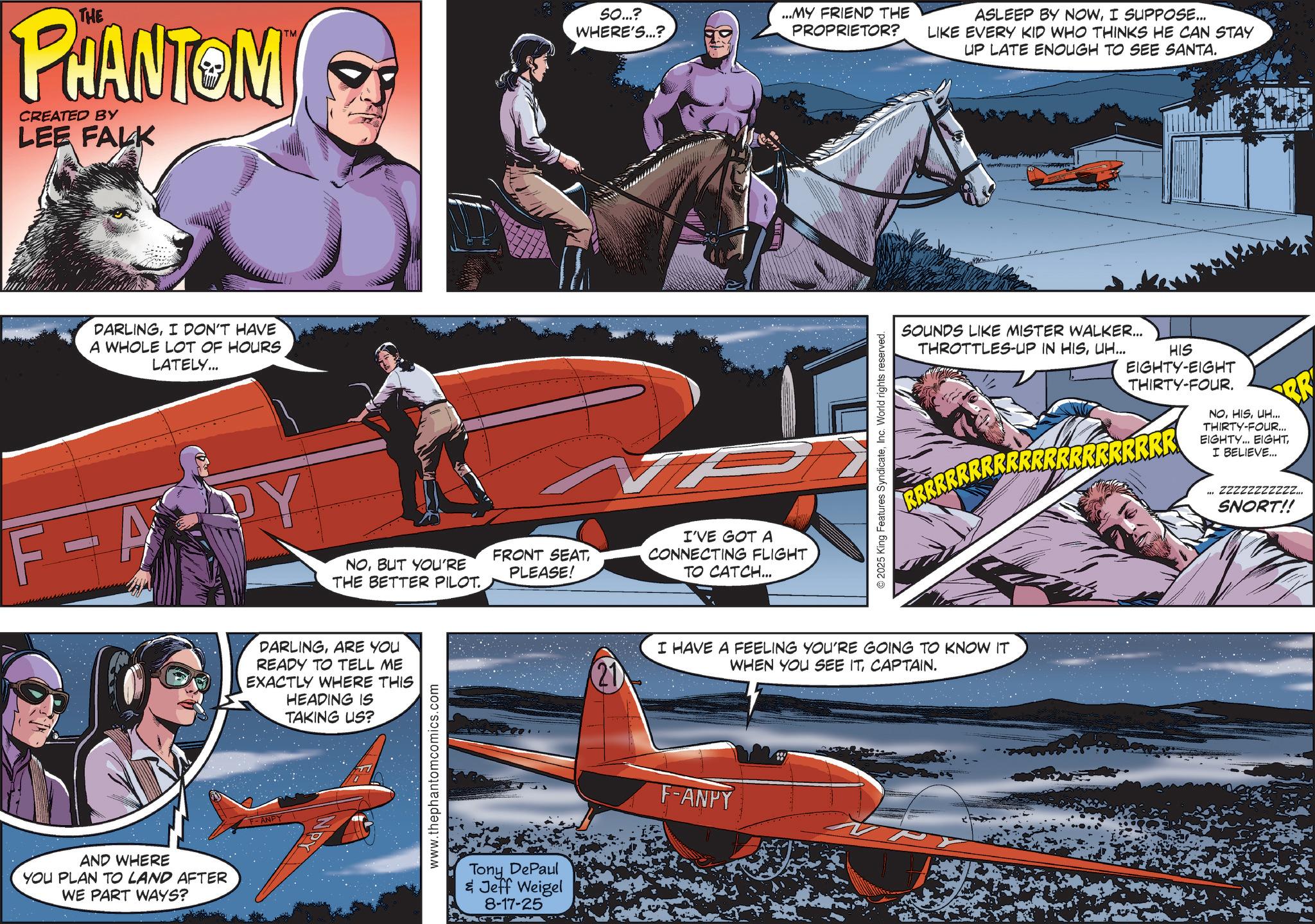 Aerospace Engineering OCR: THE PHANTOM CREATED BY LEE FALK DARLINGI DON'T HAVE A WHOLE LOT OF HOURS LATELY... SO...? WHERE'S...? ...MY FRIEND THE PROPRIETOR? TM F-A PY NOBUT YOU'RE THE BETTER PILOT. AND WHERE YOU PLAN TO LAND AFTER WE PART WAYS? DARLINGARE YOU READY TO TELL ME EXACTLY WHERE THIS HEADING IS TAKING US? F-ANPY www.thephantomcomics.com FRONT SEATPLEASE! Tony DePaul & Jeff Weigel 8-17-25 I'VE GOT A CONNECTING FLIGHT TO CATCH... © 2025 King Features SyndicateInc. World rights reserved. ASLEEP BY NOWI SUPPOSE... LIKE EVERY KID WHO THINKS HE CAN STAY UP LATE ENOUGH TO SEE SANTA. SOUNDS LIKE MISTER WALKER... THROTTLES-UP IN HISUH... HIS EIGHTY-EIGHT THIRTY-FOUR. RRRRRRRRRRRRRRRRRRRRRR NOUH... THIRTY-FOUR... EIGHTY... EIGHTI BELIEVE... (21) I HAVE A FEELING YOU'RE GOING TO KNOW IT WHEN YOU SEE ITCAPTAIN. F-ANPY ZZZZZZZZZZZ... SNORT!! THE PHANTOM CREATED BY LEE FALK DARLINGI DON'T HAVE A WHOLE LOT OF HOURS LATELY ... SO ... ? WHERE'S ... ? ... MY FRIEND THE PROPRIETOR ? TM F - A PY NOBUT YOU'RE THE BETTER PILOT . AND WHERE YOU PLAN TO LAND AFTER WE PART WAYS ? DARLINGARE YOU READY TO TELL ME EXACTLY WHERE THIS HEADING IS TAKING US ? F - ANPY www.thephantomcomics.com FRONT SEATPLEASE ! Tony DePaul & Jeff Weigel 8-17-25 I'VE GOT A CONNECTING FLIGHT TO CATCH ... © 2025 King Features SyndicateInc. World rights reserved . ASLEEP BY NOWI SUPPOSE ... LIKE EVERY KID WHO THINKS HE CAN STAY UP LATE ENOUGH TO SEE SANTA . SOUNDS LIKE MISTER WALKER ... THROTTLES - UP IN HISUH ... HIS EIGHTY - EIGHT THIRTY - FOUR . RRRRRRRRRRRRRRRRRRRRRR NOUH ... THIRTY - FOUR ... EIGHTY ... EIGHTI BELIEVE ... ( 21 ) I HAVE A FEELING YOU'RE GOING TO KNOW IT WHEN YOU SEE ITCAPTAIN . F - ANPY ZZZZZZZZZZZ ... SNORT !!