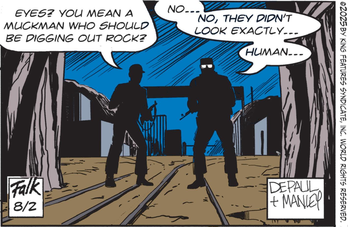 Graphics OCR: EYES? YOU MEAN A MUCKMAN WHO SHOULD BE DIGGING OUT ROCK? NO... NOTHEY DIDN'T LOOK EXACTLY... HUMAN... 02025 BY KING FEATURES SYNDICATEINC. WORLD RIGHTS RESERVED. Falk 8/2 DEPAUL + MANLEY EYES ? YOU MEAN A MUCKMAN WHO SHOULD BE DIGGING OUT ROCK ? NO ... NOTHEY DIDN'T LOOK EXACTLY ... HUMAN ... 02025 BY KING FEATURES SYNDICATEINC . WORLD RIGHTS RESERVED . Falk 8/2 DEPAUL + MANLEY