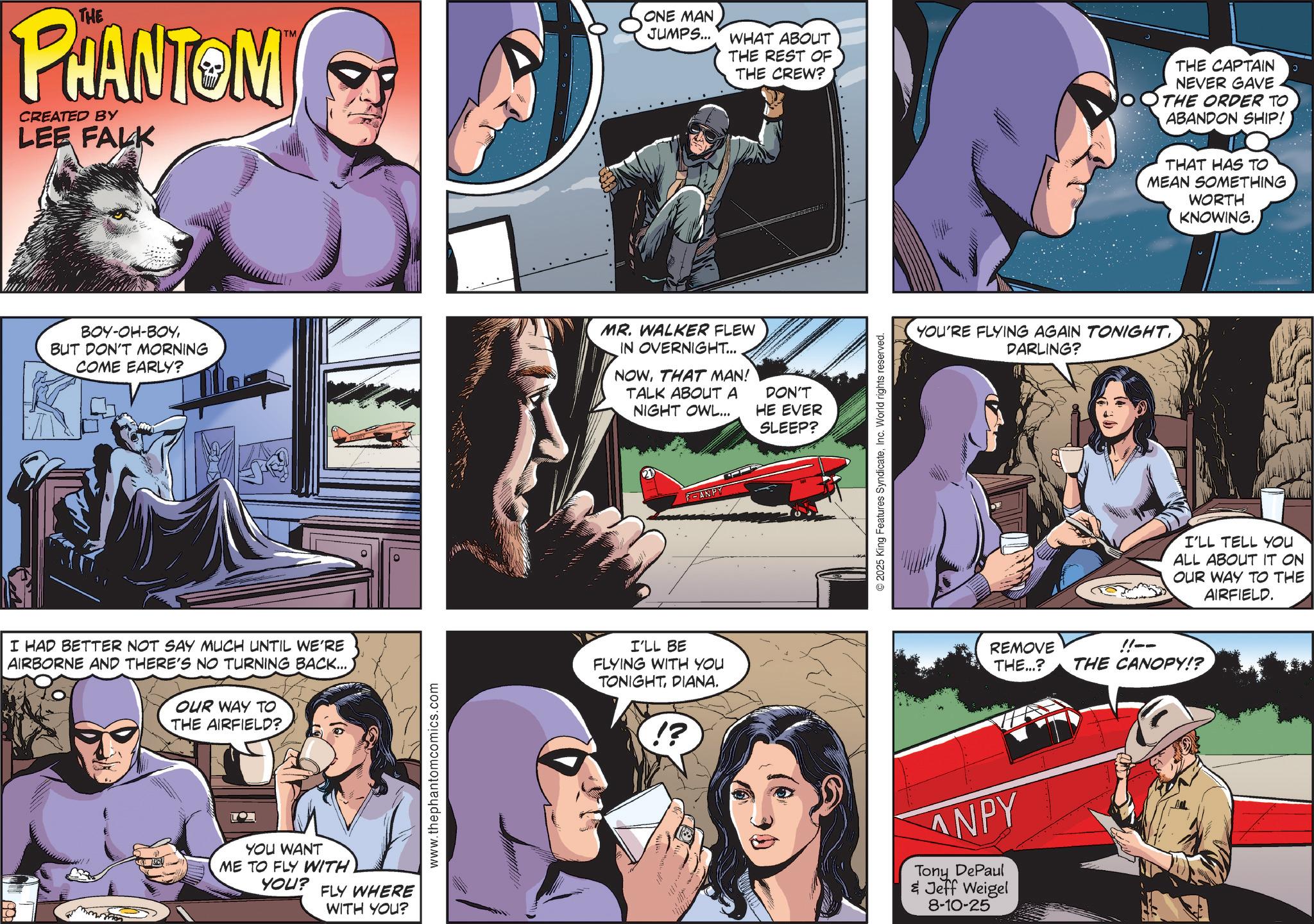 Hearing OCR: THE PHANTOM CREATED BY LEE FALK TM ONE MAN JUMPS... WHAT ABOUT THE REST OF THE CREW? THE CAPTAIN NEVER GAVE THE ORDER TO ABANDON SHIP! THAT HAS TO MEAN SOMETHING WORTH KNOWING. BOY-OH-BOYBUT DON'T MORNING COME EARLY? MR. WALKER FLEW IN OVERNIGHT... NOWTHAT MAN! TALK ABOUT A NIGHT OWL... DON'T HE EVER I HAD BETTER NOT SAY MUCH UNTIL WE'RE AIRBORNE AND THERE'S NO TURNING BACK...OUR WAY TO THE AIRFIELD? ??? YOU WANT ME TO FLY WITH YOU? FLY WHERE WITH YOU? www.thephantomcomics.com F-ANPY I'LL BE FLYING WITH YOU TONIGHTDIANA. !? SLEEP? 2025 King Features SyndicateInc. World rights reserved. YOU'RE FLYING AGAIN TONIGHTDARLING? I'LL TELL YOU ALL ABOUT IT ON OUR WAY TO THE AIRFIELD. REMOVE THE...? !!-- THE CANOPY!? ANPY Tony DePaul & Jeff Weigel 8-10-25 THE PHANTOM CREATED BY LEE FALK TM ONE MAN JUMPS ... WHAT ABOUT THE REST OF THE CREW ? THE CAPTAIN NEVER GAVE THE ORDER TO ABANDON SHIP ! THAT HAS TO MEAN SOMETHING WORTH KNOWING . BOY - OH - BOYBUT DON'T MORNING COME EARLY ? MR . WALKER FLEW IN OVERNIGHT ... NOWTHAT MAN ! TALK ABOUT A NIGHT OWL ... DON'T HE EVER I HAD BETTER NOT SAY MUCH UNTIL WE'RE AIRBORNE AND THERE'S NO TURNING BACK ...OUR WAY TO THE AIRFIELD ? ??? YOU WANT ME TO FLY WITH YOU ? FLY WHERE WITH YOU ? www.thephantomcomics.com F - ANPY I'LL BE FLYING WITH YOU TONIGHTDIANA . ! ? SLEEP ? 2025 King Features SyndicateInc. World rights reserved . YOU'RE FLYING AGAIN TONIGHTDARLING ? I'LL TELL YOU ALL ABOUT IT ON OUR WAY TO THE AIRFIELD . REMOVE THE ... ? !! -- THE CANOPY !? ANPY Tony DePaul & Jeff Weigel 8-10-25
