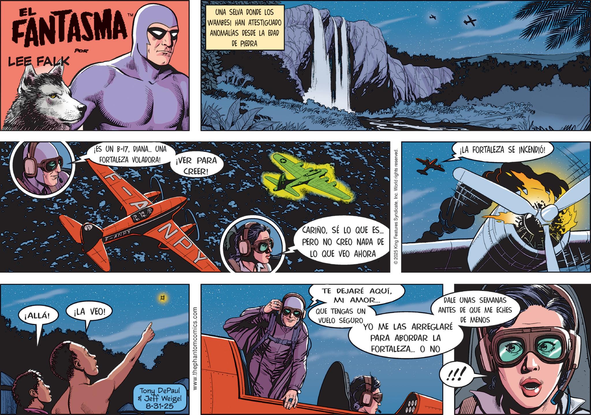 Hero OCR: ¡ALLÁ! EL FANTASMA LEE FALK POR ¡LA VEO! TM ES UN B-17DIANA... UNA FORTALEZA VOLADORA! ¡VER PARA F-ANRY R 13 Tony DePaul & Jeff Weigel 8-31-25 CREER! NPY www.thephantomcomics.com UNA SELVA DONDE LOS WAMBESI HAN ATESTIGUADO ANOMALÍAS DESDE LA EDAD DE PIEDRA CARIÑOSE LO QUE ES... PERO NO CREO NADA DE LO QUE VEO AHORA 2025 King Features SyndicateInc. World rights reserved. ¡LA FORTALEZA SE INCENDIÓ! TE DEJARÉ AQUÍMI AMOR... QUE TENGAS UN VUELO SEGURO. DALE UNAS SEMANAS ANTES DE QUE ME ECHES DE MENOS YO ME LAS ARREGLARÉ PARA ABORDAR LA FORTALEZA... O NO ¡ ALLÁ ! EL FANTASMA LEE FALK POR ¡ LA VEO ! TM ES UN B - 17DIANA ... UNA FORTALEZA VOLADORA ! ¡ VER PARA F - ANRY R 13 Tony DePaul & Jeff Weigel 8-31-25 CREER ! NPY www.thephantomcomics.com UNA SELVA DONDE LOS WAMBESI HAN ATESTIGUADO ANOMALÍAS DESDE LA EDAD DE PIEDRA CARIÑOSE LO QUE ES ... PERO NO CREO NADA DE LO QUE VEO AHORA 2025 King Features SyndicateInc. World rights reserved . ¡ LA FORTALEZA SE INCENDIÓ ! TE DEJARÉ AQUÍMI AMOR ... QUE TENGAS UN VUELO SEGURO . DALE UNAS SEMANAS ANTES DE QUE ME ECHES DE MENOS YO ME LAS ARREGLARÉ PARA ABORDAR LA FORTALEZA ... O NO