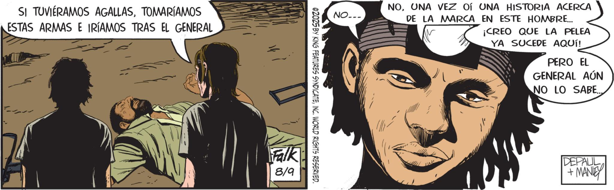 Comics OCR: SI TUVIERAMOS AGALLASTOMARÍAMOS ESTAS ARMAS E IRÍAMOS TRAS EL GENERAL NO... NOUNA VEZ OF UNA HISTORIA ACERCA DE LA MARCA EN ESTE HOMBRE... ¡CREO QUE LA PELEA YA SUCEDE AQUÍ! PERO EL GENERAL AÚN NO LO SABE... 02025 BY KING FEATURES SYNDICATEINC. WORLD RIGHTS RESERVED. Falk 8/9 DEPAUL + MANLEY SI TUVIERAMOS AGALLASTOMARÍAMOS ESTAS ARMAS E IRÍAMOS TRAS EL GENERAL NO ... NOUNA VEZ OF UNA HISTORIA ACERCA DE LA MARCA EN ESTE HOMBRE ... ¡ CREO QUE LA PELEA YA SUCEDE AQUÍ ! PERO EL GENERAL AÚN NO LO SABE ... 02025 BY KING FEATURES SYNDICATEINC . WORLD RIGHTS RESERVED . Falk 8/9 DEPAUL + MANLEY