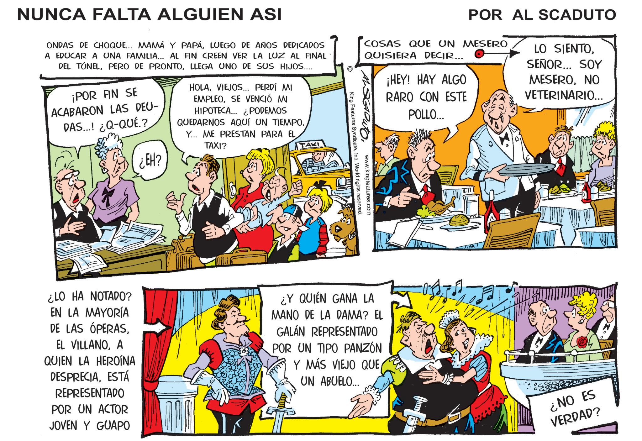 Gesture OCR: NUNCA FALTA ALGUIEN ASI ONDAS DE CHOQUE... MAMÁ Y PAPÁLUEGO DE AÑOS DEDICADOS A EDUCAR A UNA FAMILIA... AL FIN CREEN VER LA LUZ AL FINAL DEL TÚNELLLEGA UNO DE SUS HIJOS.... ¡POR FIN SE ACABARON LAS DEU- DAS...! ¿Q-QUÉ.? ¿EH? HOLAVIEJOS... PERDÍ MI EMPLEOSE VENCIÓ MI HIPOTECA... ¿PODEMOS QUEDARNOS AQUÍ UN TIEMPOY... ME PRESTAN PARA EL TAXI? TAXI POR AL SCADUTO COSAS QUE UN MESERO QUISIERA DECIR... www.kingfeatures.com King Features SyndicateInc. World rights reserved. ¡HEY! HAY ALGO RARO CON ESTE POLLO... LO SIENTOSEÑOR... SOY MESERONO VETERINARIO... ¿LO HA NOTADO? EN LA MAYORÍA DE LAS ÓPERASA QUIEN LA HEROÍNA DESPRECIAESTÁ REPRESENTADO POR UN ACTOR JOVEN Y GUAPO ¿Y QUIÉN GANA LA MANO DE LA DAMA? EL GALÁN REPRESENTADO POR UN TIPO PANZÓN Y MÁS VIEJO QUEUN ABUELO... ¿NO ES VERDAD? NUNCA FALTA ALGUIEN ASI ONDAS DE CHOQUE ... MAMÁ Y PAPÁLUEGO DE AÑOS DEDICADOS A EDUCAR A UNA FAMILIA ... AL FIN CREEN VER LA LUZ AL FINAL DEL TÚNELPERO DE PRONTOLLEGA UNO DE SUS HIJOS .... ¡ POR FIN SE ACABARON LAS DEU- DAS ... ! ¿ Q - QUÉ . ? ¿ EH ? HOLAVIEJOS ... PERDÍ MI EMPLEOSE VENCIÓ MI HIPOTECA ... ¿ PODEMOS QUEDARNOS AQUÍ UN TIEMPOY ... ME PRESTAN PARA EL TAXI ? TAXI POR AL SCADUTO COSAS QUE UN MESERO QUISIERA DECIR ... www.kingfeatures.com King Features SyndicateInc. World rights reserved . ¡ HEY ! HAY ALGO RARO CON ESTE POLLO ... LO SIENTOSEÑOR ... SOY MESERONO VETERINARIO ... ¿ LO HA NOTADO ? EN LA MAYORÍA DE LAS ÓPERASEL VILLANOA QUIEN LA HEROÍNA DESPRECIAESTÁ REPRESENTADO POR UN ACTOR JOVEN Y GUAPO ¿ Y QUIÉN GANA LA MANO DE LA DAMA ? EL GALÁN REPRESENTADO POR UN TIPO PANZÓN Y MÁS VIEJO QUEUN ABUELO ... ¿ NO ES VERDAD ?