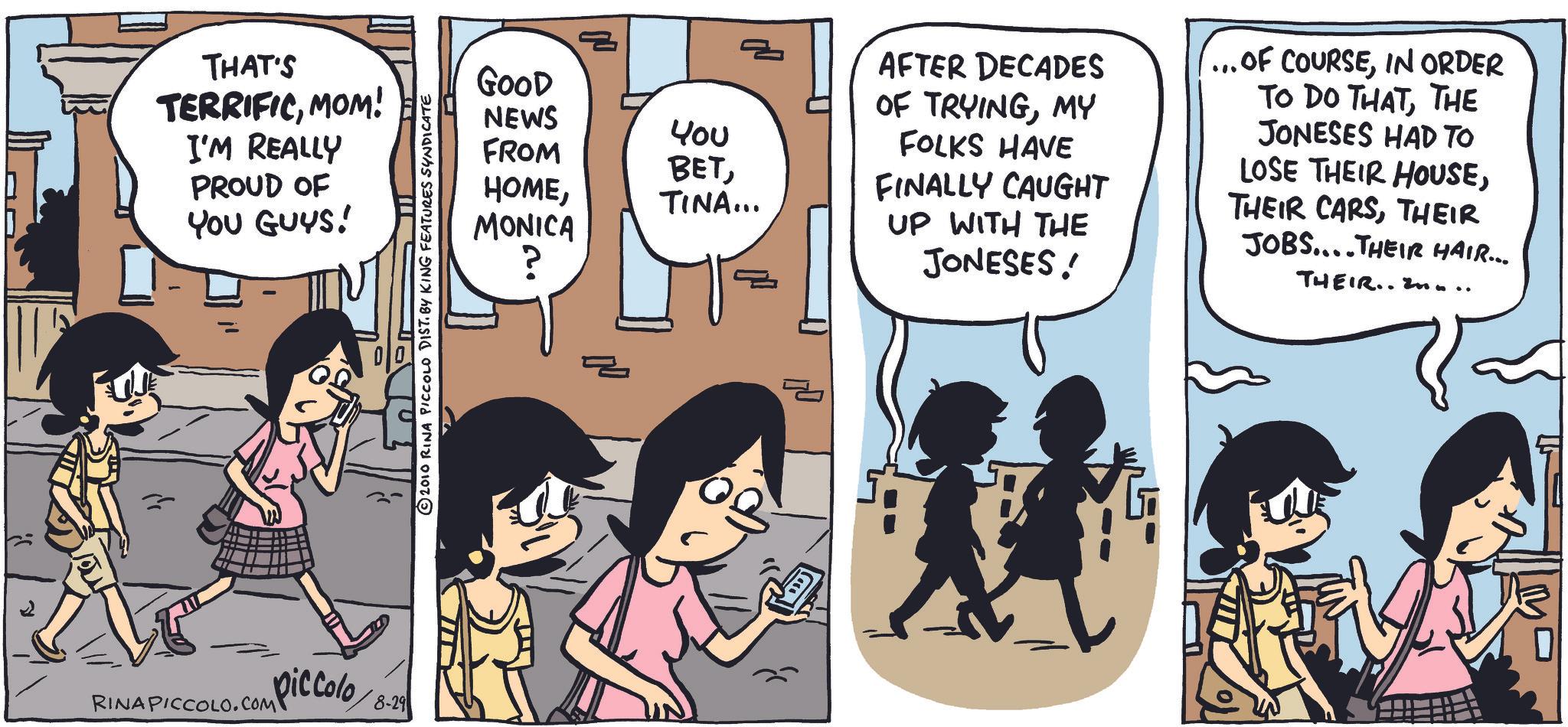 Comic book OCR: = THAT'S GOOD TERRIFICMOM! NEWS µ?? I'M REALLY FROM BETPROUD OF YOU GUYS! ????TINA... MONICA ? RINAPICCOLO.COM piccolo 8-29 AFTER DECADES OF TRYINGMY FOLKS HAVE FINALLY CAUGHT UP WITH THE JONESES! ... OF COURSEIN ORDER TO DO THATTHE JONESES HAD TO LOSE THEIR HOUSETHEIR JOBS....THEIR HAIR... THEIR..... = THAT'S GOOD TERRIFICMOM ! NEWS µ?? I'M REALLY FROM BETPROUD OF YOU GUYS ! ????TINA ... MONICA ? RINAPICCOLO.COM piccolo 8-29 AFTER DECADES OF TRYINGMY FOLKS HAVE FINALLY CAUGHT UP WITH THE JONESES ! ... OF COURSEIN ORDER TO DO THATTHE JONESES HAD TO LOSE THEIR HOUSETHEIR CARSTHEIR JOBS .... THEIR HAIR ... THEIR .....