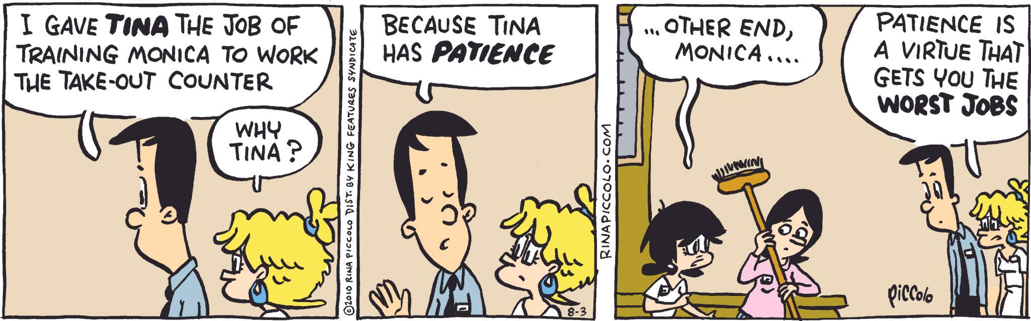 Comic book OCR: I GAVE TINA THE JOB OF TRAINING MONICA TO WORK THE TAKE-OUT COUNTER WHY TINA? 2010 RINA PICCOLO DIST. BY KING FEATURES SYNDICATE BECAUSE TINA HAS PATIENCE ·?. OTHER ENDMONICA .... PATIENCE IS A VIRTUE THAT GETS YOU THE WORST JOBS RINAPICCOLO.COM 8-3 piccolo I GAVE TINA THE JOB OF TRAINING MONICA TO WORK THE TAKE - OUT COUNTER WHY TINA ? 2010 RINA PICCOLO DIST . BY KING FEATURES SYNDICATE BECAUSE TINA HAS PATIENCE · ? . OTHER ENDMONICA .... PATIENCE IS A VIRTUE THAT GETS YOU THE WORST JOBS RINAPICCOLO.COM 8-3 piccolo