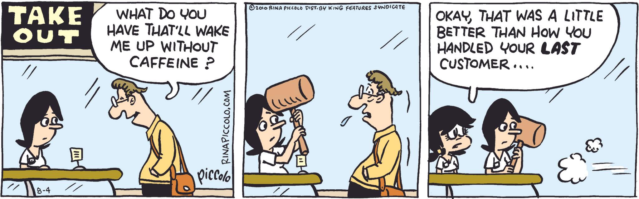 Photo caption OCR: TAKE OUT 8-4 WHAT DO YOU HAVE THAT'LL WAKE ME UP WITHOUT CAFFEINE ? RINAPICCOLO.COM piccolo // 2010 RINA PICCOLO DIST. BY KING FEATURES SYNDICATE OKAYTHAT WAS A LITTLE BETTER THAN HOW YOU HANDLED YOUR LAST CUSTOMER.... TAKE OUT 8-4 WHAT DO YOU HAVE THAT'LL WAKE ME UP WITHOUT CAFFEINE ? RINAPICCOLO.COM piccolo // 2010 RINA PICCOLO DIST . BY KING FEATURES SYNDICATE OKAYTHAT WAS A LITTLE BETTER THAN HOW YOU HANDLED YOUR LAST CUSTOMER ....
