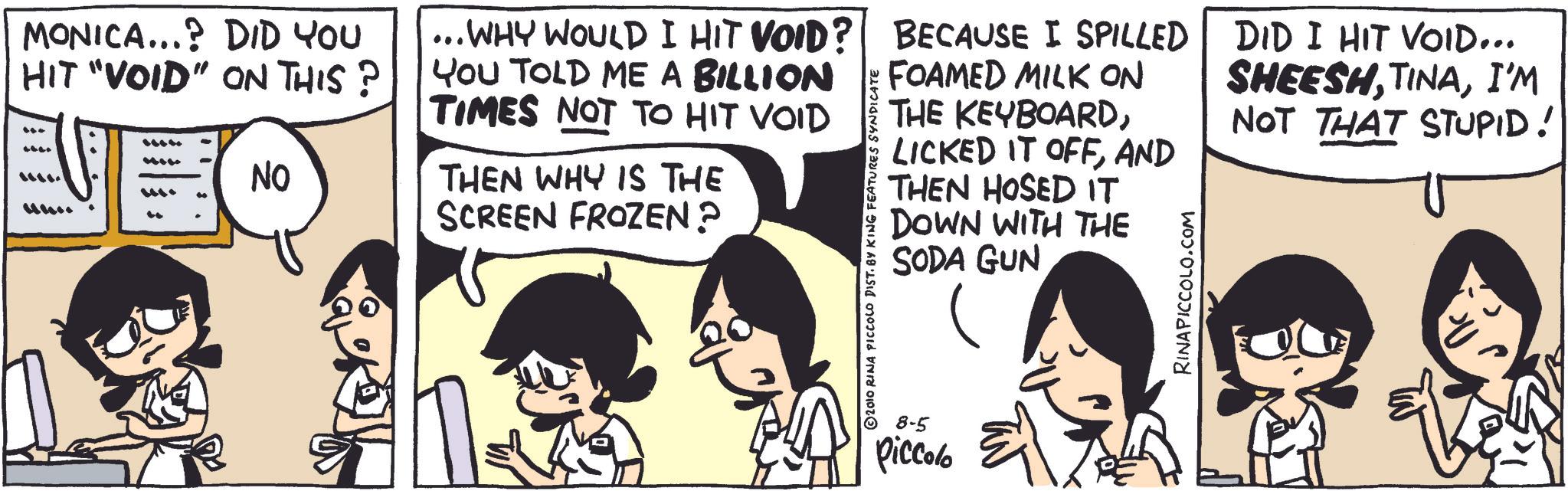 Photo caption OCR: MONICA...? DID YOU HIT "VOID" ON THIS? ???. ???.. NO ... WHY WOULD I HIT VOID? YOU TOLD ME A BILLION TIMES NOT TO HIT VOID THEN WHY IS THE SCREEN FROZEN? © 2010 RINA PICCOLO DIST. BY KING FEATURES SYNDICATE BECAUSE I SPILLED BECAUSE I SPILLED FOAMED MILK ON THE KEYBOARDAND THEN HOSED IT DOWN WITH THE SODA GUN RINAPICCOLO.COM DID I HIT VOID... SHEESHI'M NOT THAT STUPID! 8-5 Piccolo MONICA ... ? DID YOU HIT " VOID " ON THIS ? ??? . ??? .. NO ... WHY WOULD I HIT VOID ? YOU TOLD ME A BILLION TIMES NOT TO HIT VOID THEN WHY IS THE SCREEN FROZEN ? © 2010 RINA PICCOLO DIST . BY KING FEATURES SYNDICATE BECAUSE I SPILLED BECAUSE I SPILLED FOAMED MILK ON THE KEYBOARDLICKED IT OFFAND THEN HOSED IT DOWN WITH THE SODA GUN RINAPICCOLO.COM DID I HIT VOID ... SHEESHI'M NOT THAT STUPID ! 8-5 Piccolo
