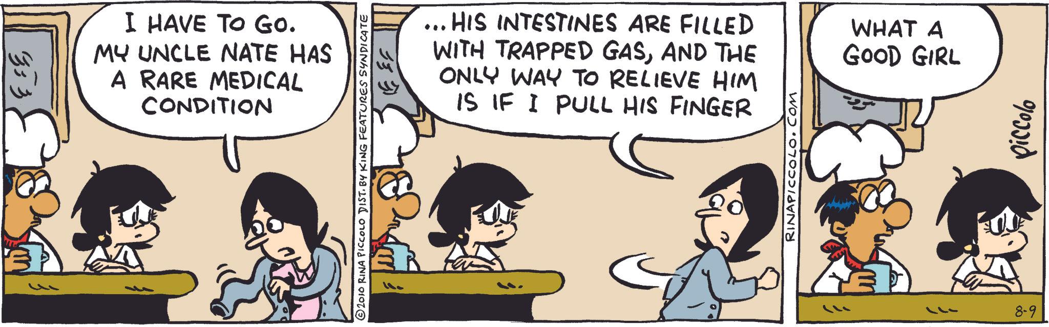 Fictional character OCR: 333 I HAVE TO GO. MY UNCLE NATE HAS A RARE MEDICAL CONDITION 333 2010 RINA PICCOLO DIST. BY KING FEATURES SYNDICATE ... HIS INTESTINES ARE FILLED WITH TRAPPED GASAND THE ONLY WAY TO RELIEVE HIM IS IF I PULL HIS FINGER RINAPICCOLO.COM WHAT A GOOD GIRL -17 8-9 piccolo 333 I HAVE TO GO . MY UNCLE NATE HAS A RARE MEDICAL CONDITION 333 2010 RINA PICCOLO DIST . BY KING FEATURES SYNDICATE ... HIS INTESTINES ARE FILLED WITH TRAPPED GASAND THE ONLY WAY TO RELIEVE HIM IS IF I PULL HIS FINGER RINAPICCOLO.COM WHAT A GOOD GIRL -17 8-9 piccolo