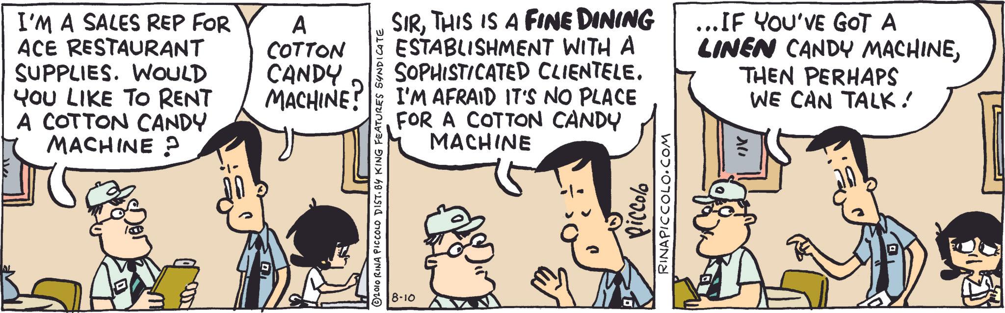 Animated cartoon OCR: I'M A SALES REP FOR ACE RESTAURANT SUPPLIES. WOULD A COTTON CANDY YOU LIKE TO RENT MACHINE A COTTON CANDY MACHINE ? 2010 RINA PICCOLO DIST. BY KING FEATURES SYNDICATE 8-10 SIRTHIS IS A FINE DINING ESTABLISHMENT WITH A SOPHISTICATED CLIENTELE. I'M AFRAID IT'S NO PLACE FOR A COTTON CANDY MACHINE ... IF YOU'VE GOT A LINEN CANDY MACHINETHEN PERHAPS X" WE CAN TALK! Piccolo RINAPICCOLO.COM I'M A SALES REP FOR ACE RESTAURANT SUPPLIES . WOULD A COTTON CANDY YOU LIKE TO RENT MACHINE A COTTON CANDY MACHINE ? 2010 RINA PICCOLO DIST . BY KING FEATURES SYNDICATE 8-10 SIRTHIS IS A FINE DINING ESTABLISHMENT WITH A SOPHISTICATED CLIENTELE . I'M AFRAID IT'S NO PLACE FOR A COTTON CANDY MACHINE ... IF YOU'VE GOT A LINEN CANDY MACHINETHEN PERHAPS X " WE CAN TALK ! Piccolo RINAPICCOLO.COM