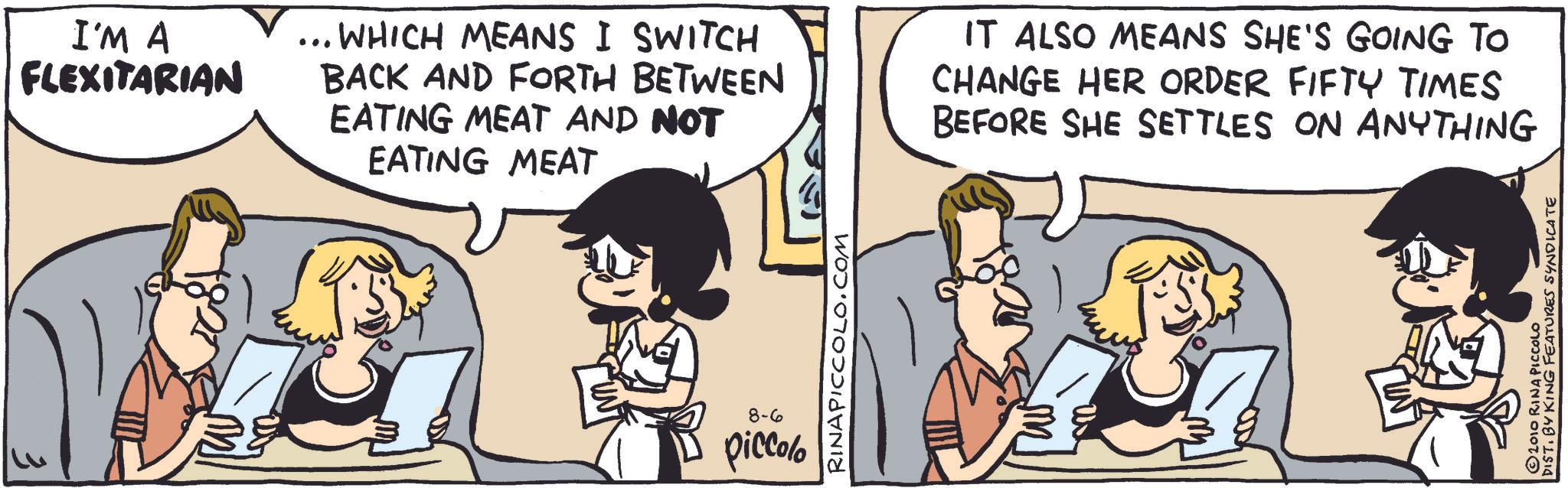 Animated cartoon OCR: 3 I'M A FLEXITARIAN ... WHICH MEANS I SWITCH BACK AND FORTH BETWEEN EATING MEAT AND NOT EATING MEAT IT ALSO MEANS SHE'S GOING TO CHANGE HER ORDER FIFTY TIMES BEFORE SHE SETTLES ON ANYTHING 8-6 piccolo RINAPICCOLO.COM 2010 RINA PICCOLO DIST. BY KING FEATURES SYNDICATE 3 I'M A FLEXITARIAN ... WHICH MEANS I SWITCH BACK AND FORTH BETWEEN EATING MEAT AND NOT EATING MEAT IT ALSO MEANS SHE'S GOING TO CHANGE HER ORDER FIFTY TIMES BEFORE SHE SETTLES ON ANYTHING 8-6 piccolo RINAPICCOLO.COM 2010 RINA PICCOLO DIST . BY KING FEATURES SYNDICATE