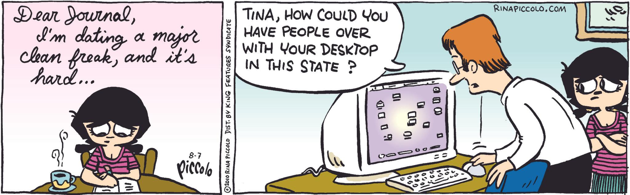 Animation OCR: Dear JournalI'm dating a major clean freakand it's hard... TINAHOW COULD YOU HAVE PEOPLE OVER WITH YOUR DESKTOP IN THIS STATE ? RINAPICCOLO.COM 2010 RINA PICCOLO DIST. BY KING FEATURES SYNDICATE 8-7 piccolo ?? 0009 G 0 10 OD 0 Dear JournalI'm dating a major clean freakand it's hard ... TINAHOW COULD YOU HAVE PEOPLE OVER WITH YOUR DESKTOP IN THIS STATE ? RINAPICCOLO.COM 2010 RINA PICCOLO DIST . BY KING FEATURES SYNDICATE 8-7 piccolo ?? 0009 G 0 10 OD 0