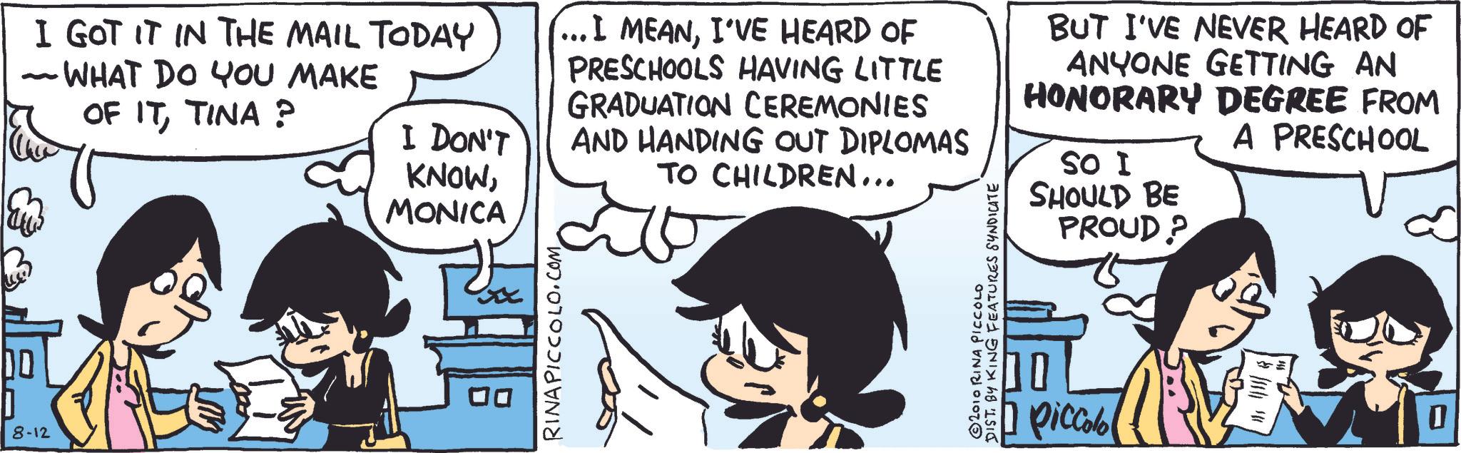 Animated cartoon OCR: DO 8-12 I GOT IT IN THE MAIL TODAY ~ WHAT DO YOU MAKE - OF ITTINA ? I DON'T KNOWMONICA (... I MEANI'VE HEARD OF PRESCHOOLS HAVING LITTLE GRADUATION CEREMONIES AND HANDING OUT DIPLOMAS TO CHILDREN... BUT I'VE NEVER HEARD OF ANYONE GETTING AN HONORARY DEGREE FROM A PRESCHOOL SO I SHOULD BE PROUD? RINAPICCOLO.COM DIST. BY KING FEATURES SYNDICATE 2010 RINA PICCOLO piccolo 0 DO 8-12 I GOT IT IN THE MAIL TODAY ~ WHAT DO YOU MAKE - OF ITTINA ? I DON'T KNOWMONICA ( ... I MEANI'VE HEARD OF PRESCHOOLS HAVING LITTLE GRADUATION CEREMONIES AND HANDING OUT DIPLOMAS TO CHILDREN ... BUT I'VE NEVER HEARD OF ANYONE GETTING AN HONORARY DEGREE FROM A PRESCHOOL SO I SHOULD BE PROUD ? RINAPICCOLO.COM DIST . BY KING FEATURES SYNDICATE 2010 RINA PICCOLO piccolo 0
