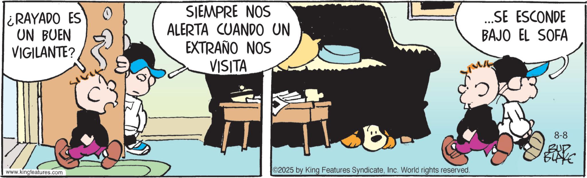 Publication OCR: RAYADO ES UN BUEN VIGILANTE? SIEMPRE NOS ALERTA CUANDO UN EXTRAÑO NOS VISITA www.kingfeatures.com 2025 by King Features SyndicateInc. World rights reserved. ...SE ESCONDE BAJO EL SOFA 8-8 BUD BLAKE RAYADO ES UN BUEN VIGILANTE ? SIEMPRE NOS ALERTA CUANDO UN EXTRAÑO NOS VISITA www.kingfeatures.com 2025 by King Features SyndicateInc. World rights reserved . ... SE ESCONDE BAJO EL SOFA 8-8 BUD BLAKE