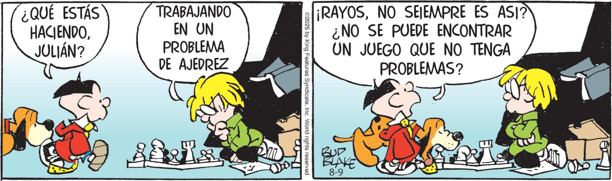 Animated cartoon OCR: ¿QUE ESTÁS HACIENDOJULIÁN? TRABAJANDO EN UN PROBLEMA DE AJEDREZ ¡RAYOSNO SEIEMPRE ES ASI? ¿NO SE PUEDE ENCONTRAR UN JUEGO QUE NO TENGA PROBLEMAS? ©2025 by King Features SyndicateInc. World rights reserved. BUD BLAKE 8-9 ¿ QUE ESTÁS HACIENDOJULIÁN ? TRABAJANDO EN UN PROBLEMA DE AJEDREZ ¡ RAYOSNO SEIEMPRE ES ASI ? ¿ NO SE PUEDE ENCONTRAR UN JUEGO QUE NO TENGA PROBLEMAS ? © 2025 by King Features SyndicateInc. World rights reserved . BUD BLAKE 8-9