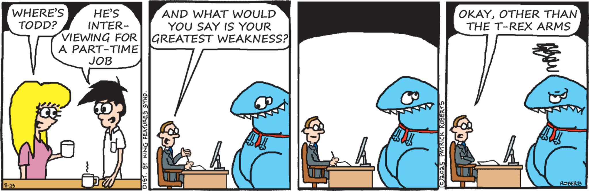 Animation OCR: 8-23 WHERE'S TODD? HE'S INTER- VIEWING FOR A PART-TIME JOB AND WHAT WOULD YOU SAY IS YOUR GREATEST WEAKNESS? OKAYOTHER THAN THE T-REX ARMS DIST. BY KING FEATURES SYND. ?? ©2025 PATRICK ROBERTS AW ROBERTS 8-23 WHERE'S TODD ? HE'S INTER- VIEWING FOR A PART - TIME JOB AND WHAT WOULD YOU SAY IS YOUR GREATEST WEAKNESS ? OKAYOTHER THAN THE T - REX ARMS DIST . BY KING FEATURES SYND . ?? © 2025 PATRICK ROBERTS AW ROBERTS
