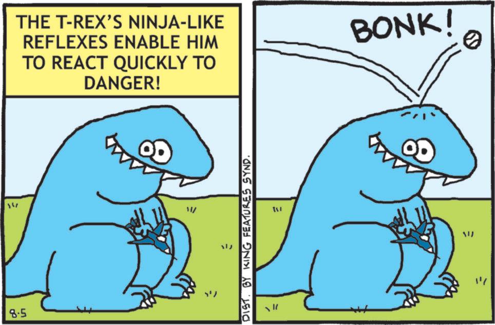 Clip art OCR: 147 8.5 THE T-REX'S NINJA-LIKE REFLEXES ENABLE HIM TO REACT QUICKLY TO DANGER! BONK! W/ ??? DISTBY KING FEATURES SYND. WW "" 0 147 8.5 THE T - REX'S NINJA - LIKE REFLEXES ENABLE HIM TO REACT QUICKLY TO DANGER ! BONK ! W / ??? DISTBY KING FEATURES SYND . WW " " 0